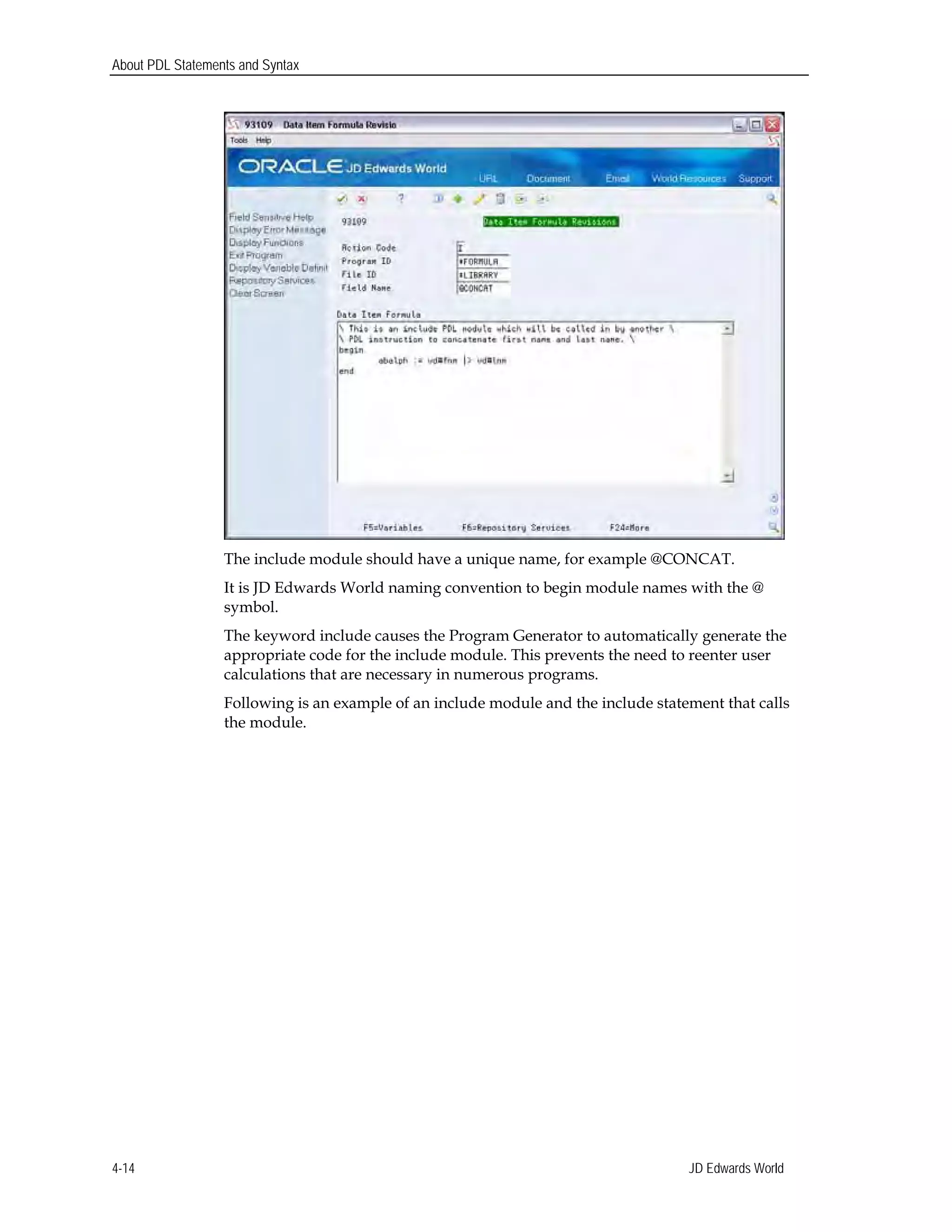 About PDL Statements and Syntax
The include module should have a unique name, for example @CONCAT.
It is JD Edwards World naming convention to begin module names with the @
symbol.
The keyword include causes the Program Generator to automatically generate the
appropriate code for the include module. This prevents the need to reenter user
calculations that are necessary in numerous programs.
Following is an example of an include module and the include statement that calls
the module.
JD Edwards World4-14
 