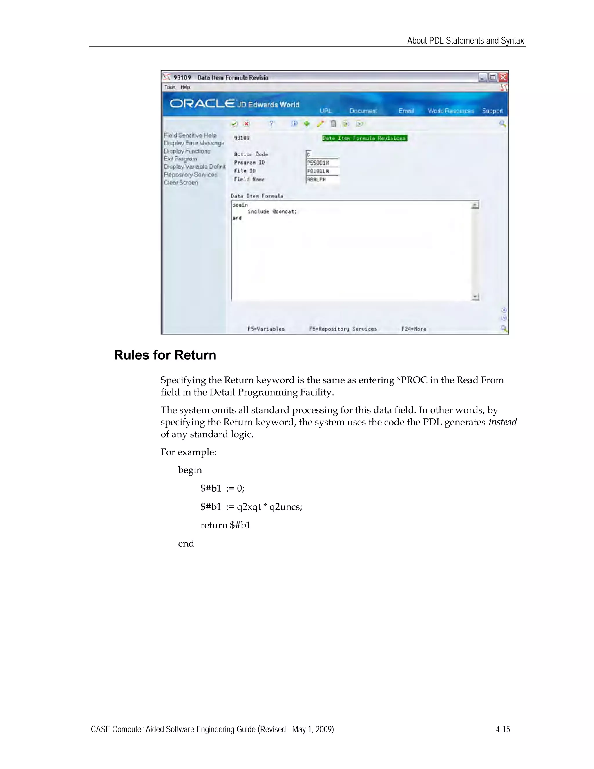 About PDL Statements and Syntax
Rules for Return
Specifying the Return keyword is the same as entering *PROC in the Read From

field in the Detail Programming Facility.

The system omits all standard processing for this data field. In other words, by 

specifying the Return keyword, the system uses the code the PDL generates instead

of any standard logic.

For example: 

begin 

$#b1 := 0; 

$#b1 := q2xqt * q2uncs; 

return $#b1

end
CASE Computer Aided Software Engineering Guide (Revised - May 1, 2009) 4-15
 