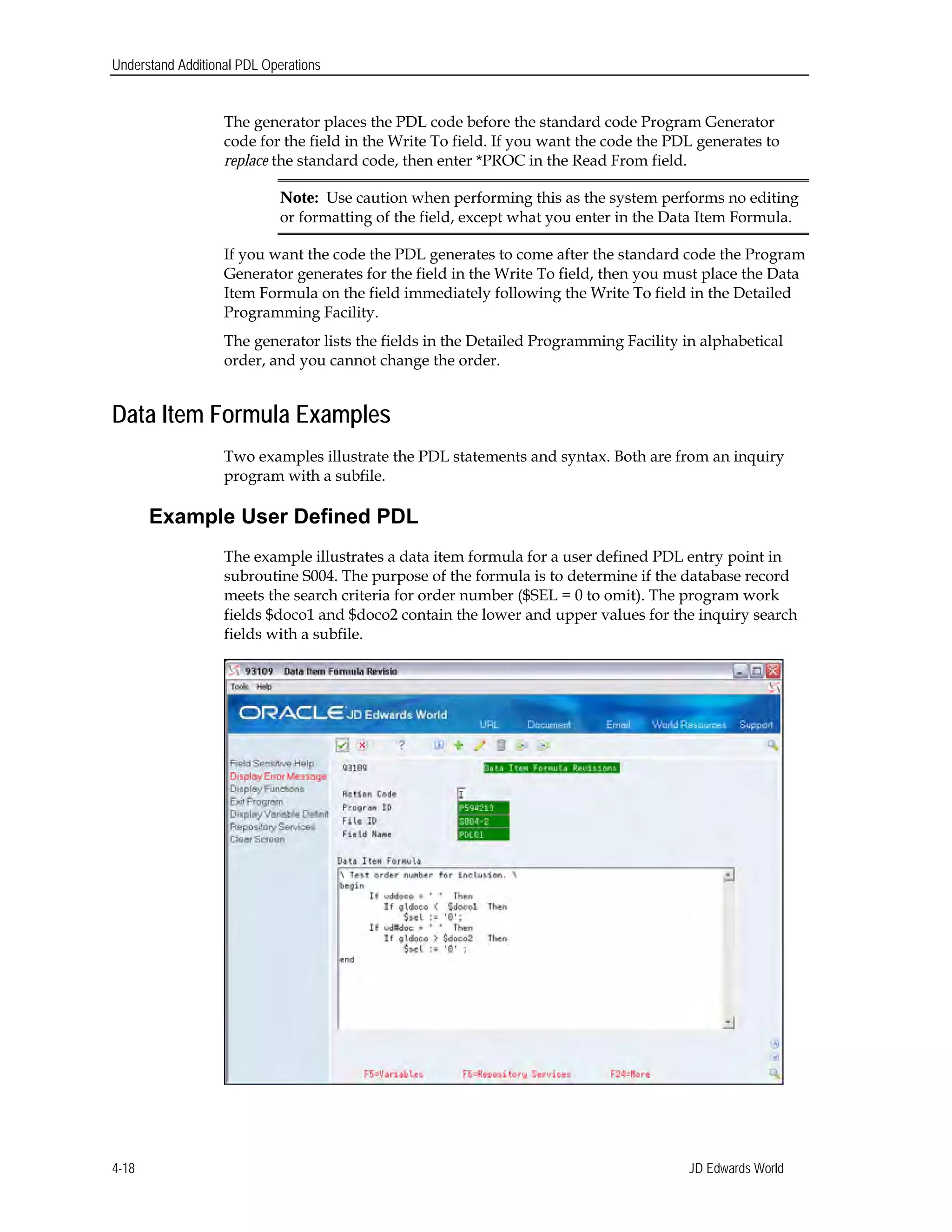 Understand Additional PDL Operations
The generator places the PDL code before the standard code Program Generator
code for the field in the Write To field. If you want the code the PDL generates to
replace the standard code, then enter *PROC in the Read From field.
Note: Use caution when performing this as the system performs no editing
or formatting of the field, except what you enter in the Data Item Formula.
If you want the code the PDL generates to come after the standard code the Program
Generator generates for the field in the Write To field, then you must place the Data
Item Formula on the field immediately following the Write To field in the Detailed
Programming Facility.
The generator lists the fields in the Detailed Programming Facility in alphabetical
order, and you cannot change the order.
Data Item Formula Examples
Two examples illustrate the PDL statements and syntax. Both are from an inquiry
program with a subfile.
Example User Defined PDL
The example illustrates a data item formula for a user defined PDL entry point in
subroutine S004. The purpose of the formula is to determine if the database record
meets the search criteria for order number ($SEL = 0 to omit). The program work
fields $doco1 and $doco2 contain the lower and upper values for the inquiry search
fields with a subfile.
JD Edwards World4-18
 