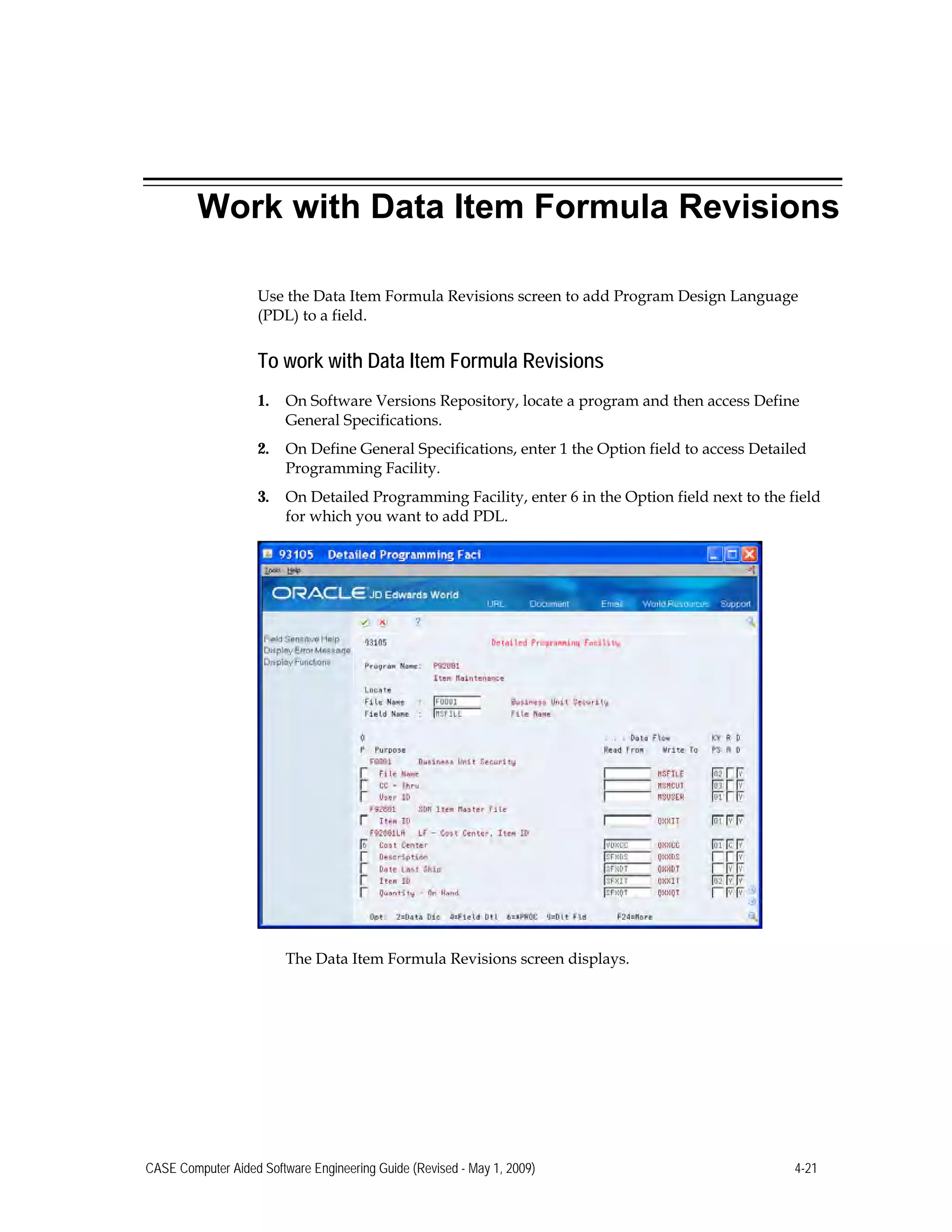 Work with Data Item Formula Revisions
Use the Data Item Formula Revisions screen to add Program Design Language
(PDL) to a field.
To work with Data Item Formula Revisions
1.	 On Software Versions Repository, locate a program and then access Define
General Specifications.
2.	 On Define General Specifications, enter 1 the Option field to access Detailed
Programming Facility.
3.	 On Detailed Programming Facility, enter 6 in the Option field next to the field
for which you want to add PDL.
The Data Item Formula Revisions screen displays.
CASE Computer Aided Software Engineering Guide (Revised - May 1, 2009) 4-21
 