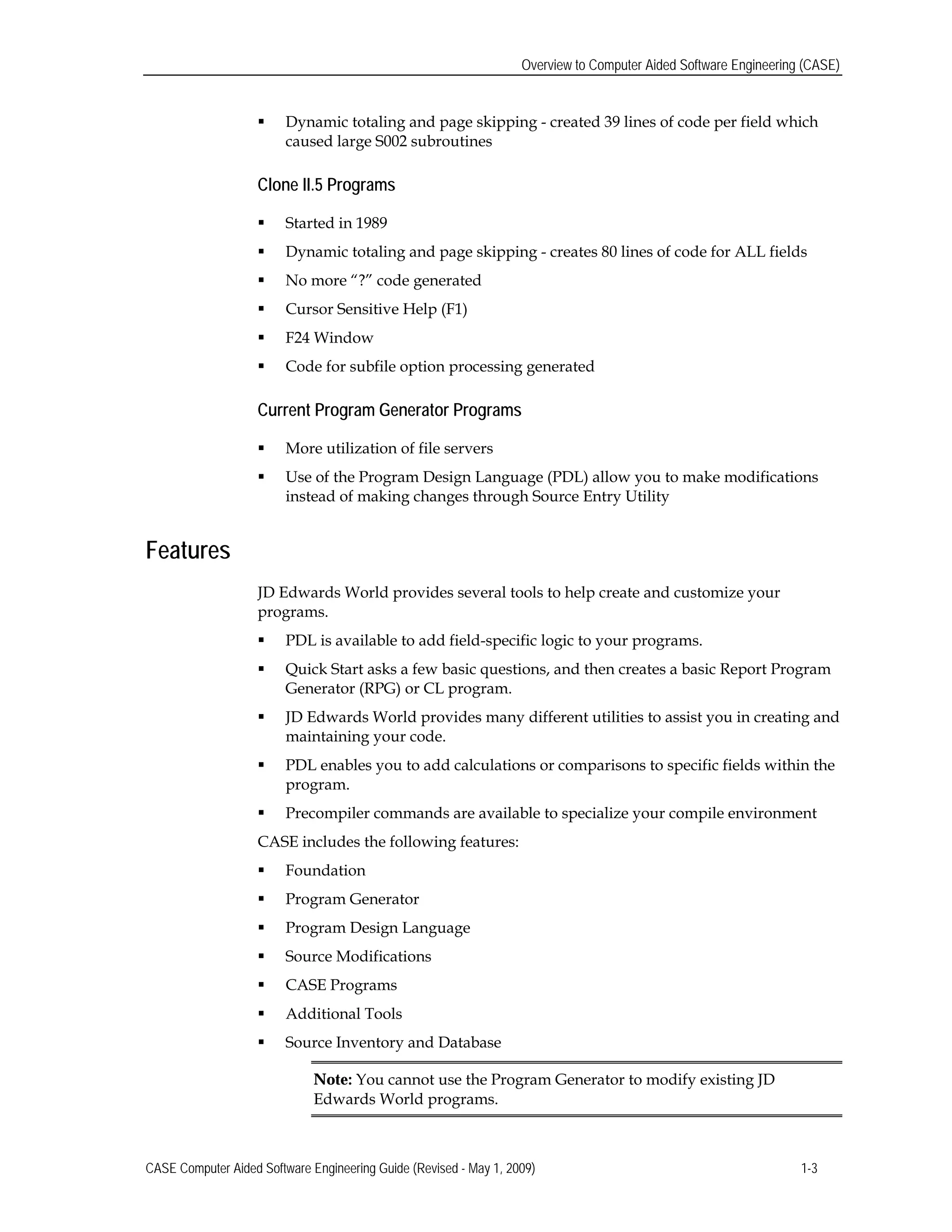Overview to Computer Aided Software Engineering (CASE)
 Dynamic totaling and page skipping - created 39 lines of code per field which
caused large S002 subroutines
Clone II.5 Programs
 Started in 1989
 Dynamic totaling and page skipping - creates 80 lines of code for ALL fields
 No more “?” code generated
 Cursor Sensitive Help (F1)
 F24 Window
 Code for subfile option processing generated
Current Program Generator Programs
 More utilization of file servers
 Use of the Program Design Language (PDL) allow you to make modifications
instead of making changes through Source Entry Utility
Features
JD Edwards World provides several tools to help create and customize your
programs.
 PDL is available to add field-specific logic to your programs.
 Quick Start asks a few basic questions, and then creates a basic Report Program
Generator (RPG) or CL program.
 JD Edwards World provides many different utilities to assist you in creating and
maintaining your code.
 PDL enables you to add calculations or comparisons to specific fields within the
program.
 Precompiler commands are available to specialize your compile environment
CASE includes the following features:
 Foundation
 Program Generator
 Program Design Language
 Source Modifications
 CASE Programs
 Additional Tools
 Source Inventory and Database
Note: You cannot use the Program Generator to modify existing JD
Edwards World programs.
CASE Computer Aided Software Engineering Guide (Revised - May 1, 2009) 1-3
 