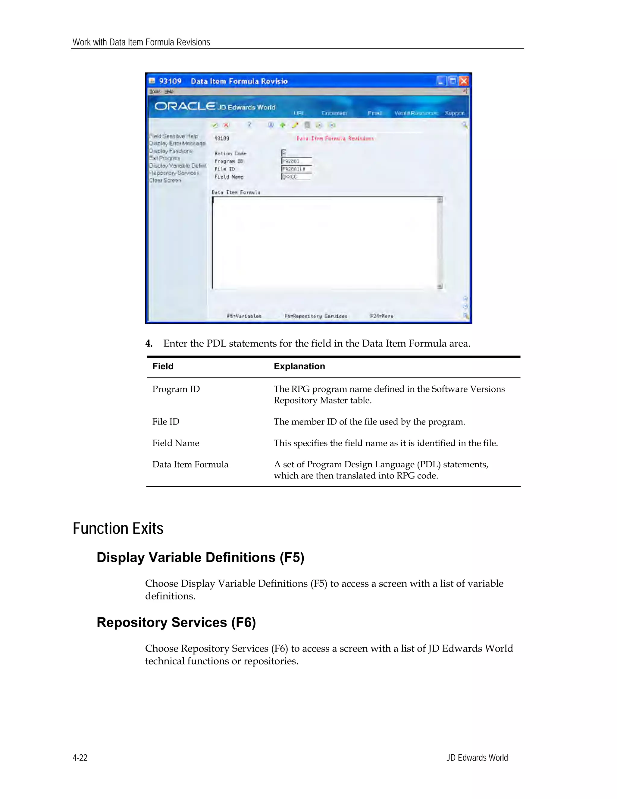 Work with Data Item Formula Revisions
4. Enter the PDL statements for the field in the Data Item Formula area.
Field Explanation
Program ID The RPG program name defined in the Software Versions
Repository Master table.
File ID The member ID of the file used by the program.
Field Name This specifies the field name as it is identified in the file.
Data Item Formula A set of Program Design Language (PDL) statements,
which are then translated into RPG code.
Function Exits
Display Variable Definitions (F5)
Choose Display Variable Definitions (F5) to access a screen with a list of variable
definitions.
Repository Services (F6)
Choose Repository Services (F6) to access a screen with a list of JD Edwards World
technical functions or repositories.
JD Edwards World4-22
 