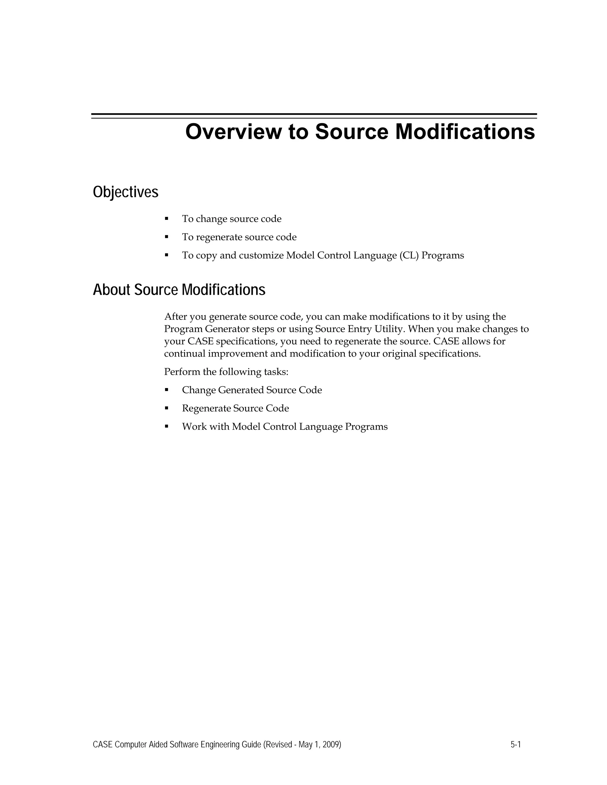 Overview to Source Modifications
Objectives
 To change source code
 To regenerate source code
 To copy and customize Model Control Language (CL) Programs
About Source Modifications
After you generate source code, you can make modifications to it by using the
Program Generator steps or using Source Entry Utility. When you make changes to
your CASE specifications, you need to regenerate the source. CASE allows for
continual improvement and modification to your original specifications.
Perform the following tasks:
 Change Generated Source Code
 Regenerate Source Code
 Work with Model Control Language Programs
CASE Computer Aided Software Engineering Guide (Revised - May 1, 2009) 5-1
 