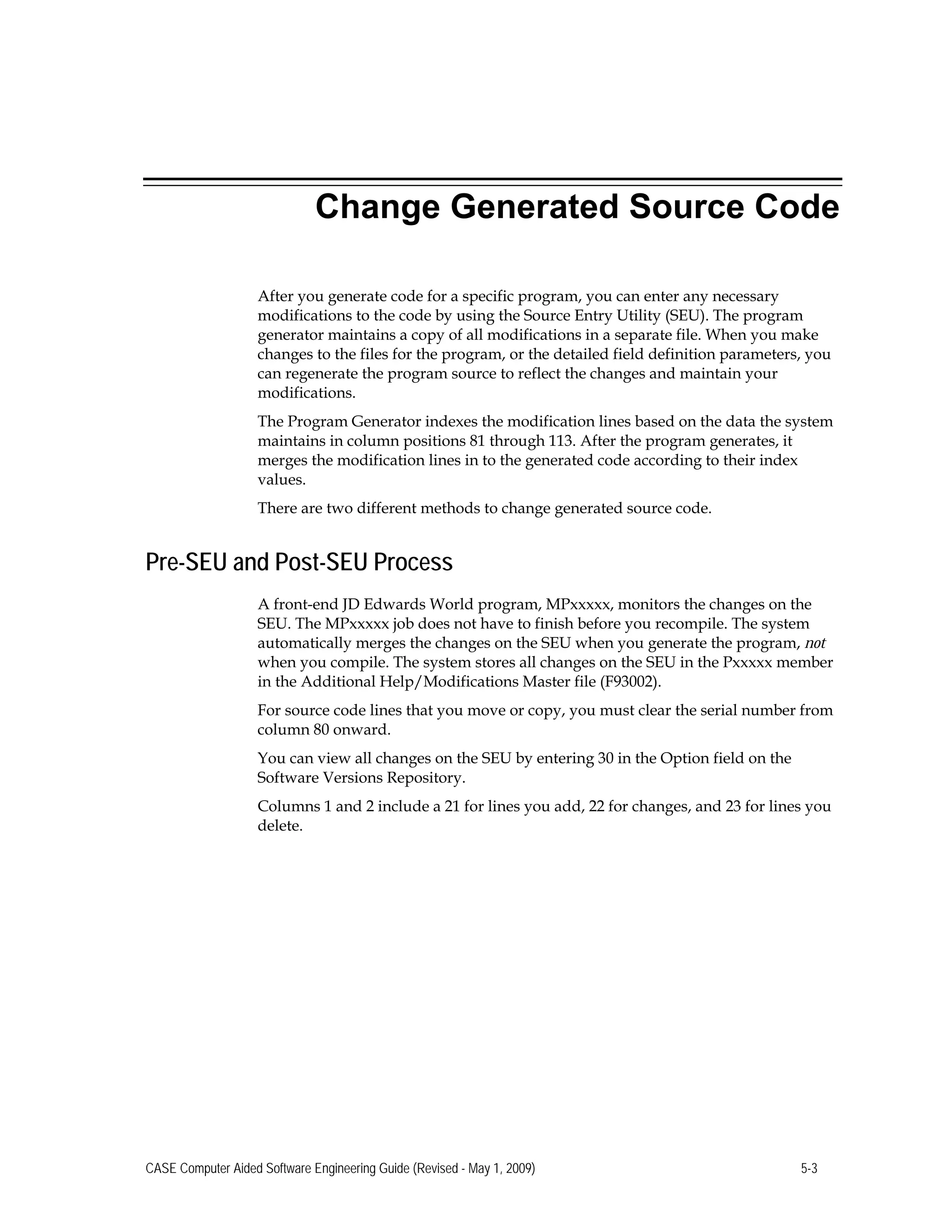 Change Generated Source Code
After you generate code for a specific program, you can enter any necessary
modifications to the code by using the Source Entry Utility (SEU). The program
generator maintains a copy of all modifications in a separate file. When you make
changes to the files for the program, or the detailed field definition parameters, you
can regenerate the program source to reflect the changes and maintain your
modifications.
The Program Generator indexes the modification lines based on the data the system
maintains in column positions 81 through 113. After the program generates, it
merges the modification lines in to the generated code according to their index
values.
There are two different methods to change generated source code.
Pre-SEU and Post-SEU Process
A front-end JD Edwards World program, MPxxxxx, monitors the changes on the
SEU. The MPxxxxx job does not have to finish before you recompile. The system
automatically merges the changes on the SEU when you generate the program, not
when you compile. The system stores all changes on the SEU in the Pxxxxx member
in the Additional Help/Modifications Master file (F93002).
For source code lines that you move or copy, you must clear the serial number from
column 80 onward.
You can view all changes on the SEU by entering 30 in the Option field on the
Software Versions Repository.
Columns 1 and 2 include a 21 for lines you add, 22 for changes, and 23 for lines you
delete.
CASE Computer Aided Software Engineering Guide (Revised - May 1, 2009) 5-3
 