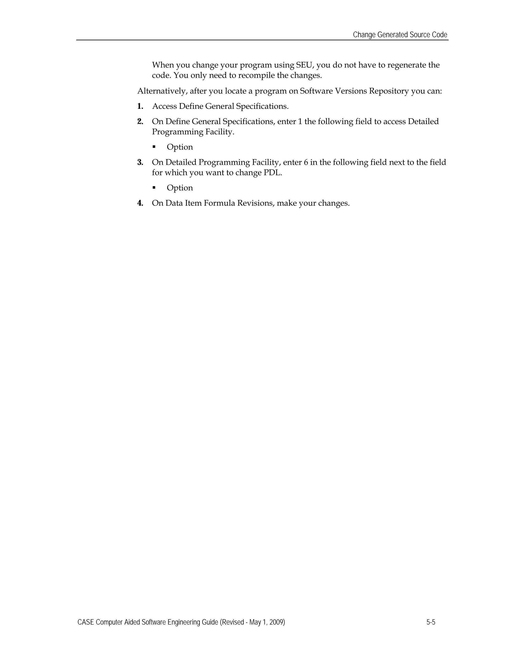 Change Generated Source Code
When you change your program using SEU, you do not have to regenerate the
code. You only need to recompile the changes.
Alternatively, after you locate a program on Software Versions Repository you can:
1.	 Access Define General Specifications.
2.	 On Define General Specifications, enter 1 the following field to access Detailed
Programming Facility.
 Option
3.	 On Detailed Programming Facility, enter 6 in the following field next to the field
for which you want to change PDL.
 Option
4.	 On Data Item Formula Revisions, make your changes.
CASE Computer Aided Software Engineering Guide (Revised - May 1, 2009) 5-5
 
