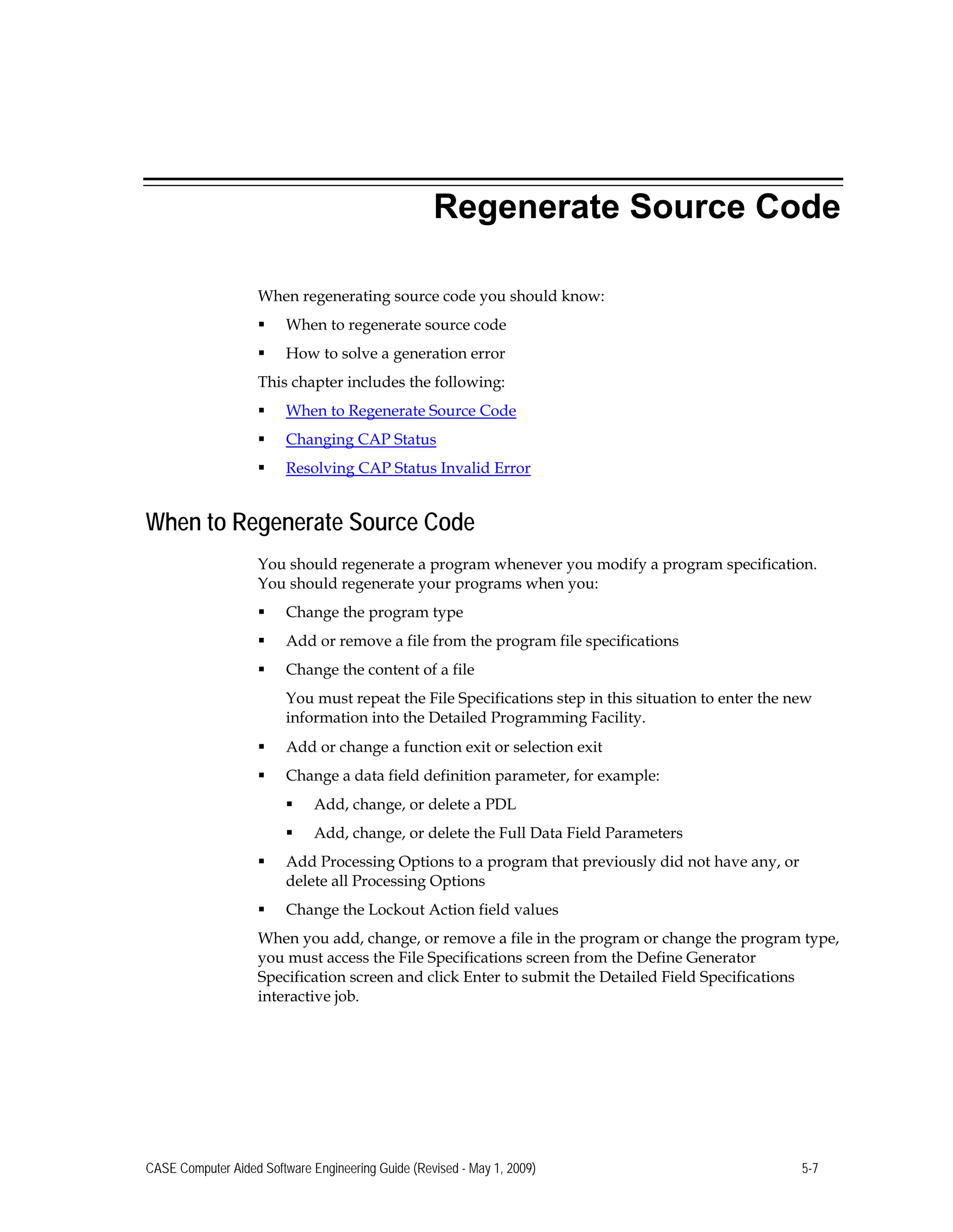 Regenerate Source Code
When regenerating source code you should know:
 When to regenerate source code
 How to solve a generation error 

This chapter includes the following: 

 When to Regenerate Source Code
 Changing CAP Status
 Resolving CAP Status Invalid Error
When to Regenerate Source Code
You should regenerate a program whenever you modify a program specification.
You should regenerate your programs when you:
 Change the program type
 Add or remove a file from the program file specifications
 Change the content of a file
You must repeat the File Specifications step in this situation to enter the new
information into the Detailed Programming Facility.
 Add or change a function exit or selection exit
 Change a data field definition parameter, for example:
 Add, change, or delete a PDL
 Add, change, or delete the Full Data Field Parameters
 Add Processing Options to a program that previously did not have any, or
delete all Processing Options
 Change the Lockout Action field values
When you add, change, or remove a file in the program or change the program type,
you must access the File Specifications screen from the Define Generator
Specification screen and click Enter to submit the Detailed Field Specifications
interactive job.
CASE Computer Aided Software Engineering Guide (Revised - May 1, 2009) 5-7
 
