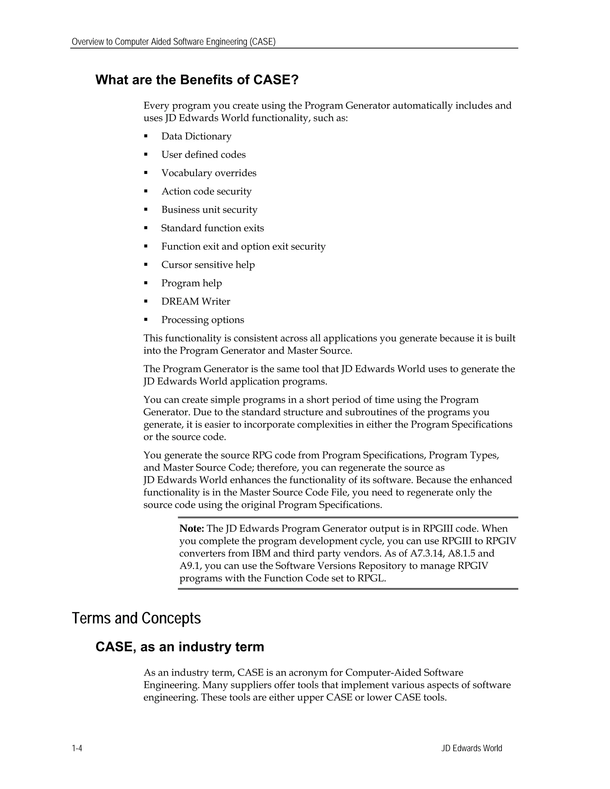 Overview to Computer Aided Software Engineering (CASE)
What are the Benefits of CASE?
Every program you create using the Program Generator automatically includes and
uses JD Edwards World functionality, such as:
 Data Dictionary
 User defined codes
 Vocabulary overrides
 Action code security
 Business unit security
 Standard function exits
 Function exit and option exit security
 Cursor sensitive help
 Program help
 DREAM Writer
 Processing options
This functionality is consistent across all applications you generate because it is built
into the Program Generator and Master Source.
The Program Generator is the same tool that JD Edwards World uses to generate the
JD Edwards World application programs.
You can create simple programs in a short period of time using the Program
Generator. Due to the standard structure and subroutines of the programs you
generate, it is easier to incorporate complexities in either the Program Specifications
or the source code.
You generate the source RPG code from Program Specifications, Program Types,
and Master Source Code; therefore, you can regenerate the source as
JD Edwards World enhances the functionality of its software. Because the enhanced
functionality is in the Master Source Code File, you need to regenerate only the
source code using the original Program Specifications.
Note: The JD Edwards Program Generator output is in RPGIII code. When
you complete the program development cycle, you can use RPGIII to RPGIV
converters from IBM and third party vendors. As of A7.3.14, A8.1.5 and
A9.1, you can use the Software Versions Repository to manage RPGIV
programs with the Function Code set to RPGL.
Terms and Concepts
CASE, as an industry term
As an industry term, CASE is an acronym for Computer-Aided Software
Engineering. Many suppliers offer tools that implement various aspects of software
engineering. These tools are either upper CASE or lower CASE tools.
JD Edwards World1-4
 