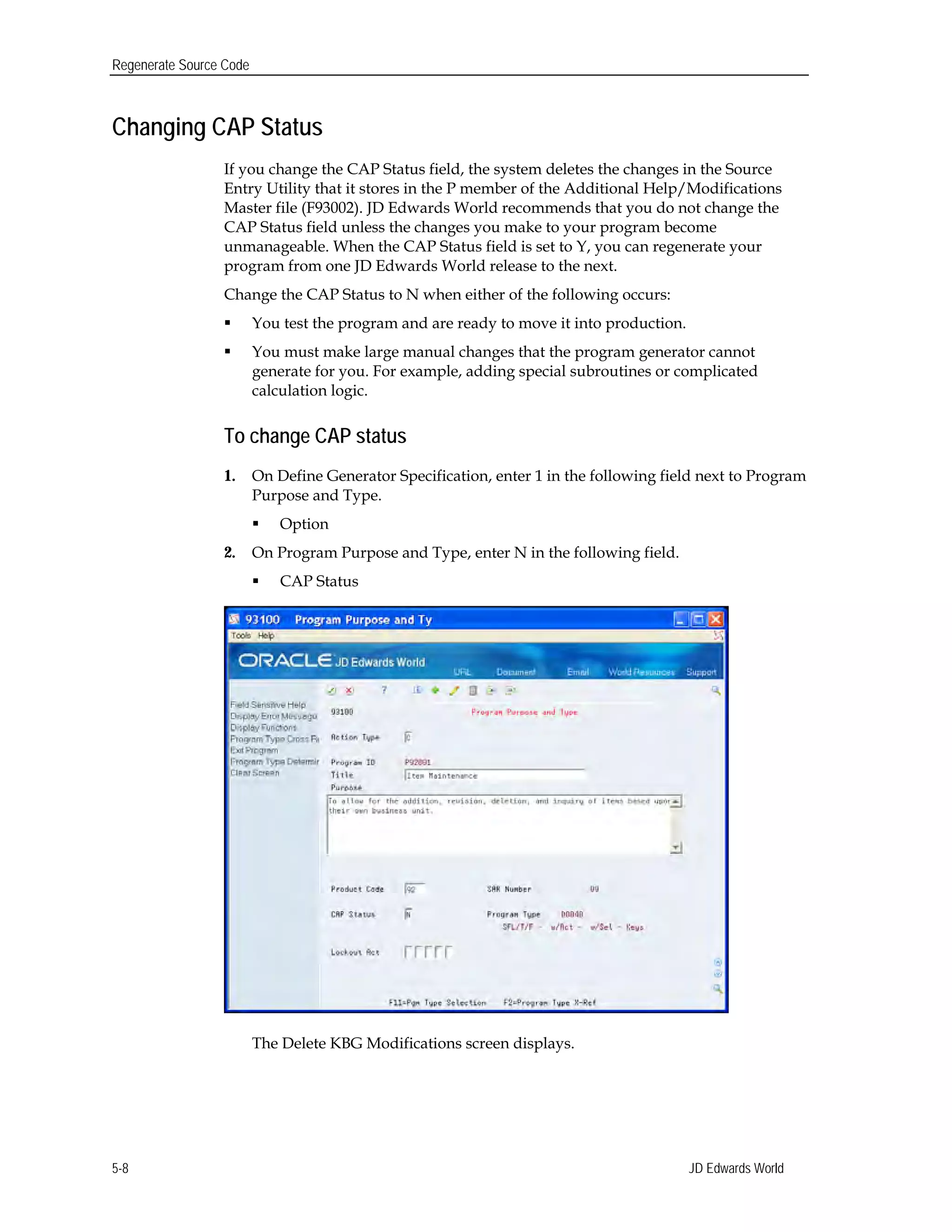 Regenerate Source Code
Changing CAP Status
If you change the CAP Status field, the system deletes the changes in the Source
Entry Utility that it stores in the P member of the Additional Help/Modifications
Master file (F93002). JD Edwards World recommends that you do not change the
CAP Status field unless the changes you make to your program become
unmanageable. When the CAP Status field is set to Y, you can regenerate your
program from one JD Edwards World release to the next.
Change the CAP Status to N when either of the following occurs:
 You test the program and are ready to move it into production.
 You must make large manual changes that the program generator cannot
generate for you. For example, adding special subroutines or complicated
calculation logic.
To change CAP status
1.	 On Define Generator Specification, enter 1 in the following field next to Program
Purpose and Type.
 Option
2. On Program Purpose and Type, enter N in the following field.
 CAP Status
The Delete KBG Modifications screen displays.
JD Edwards World5-8
 