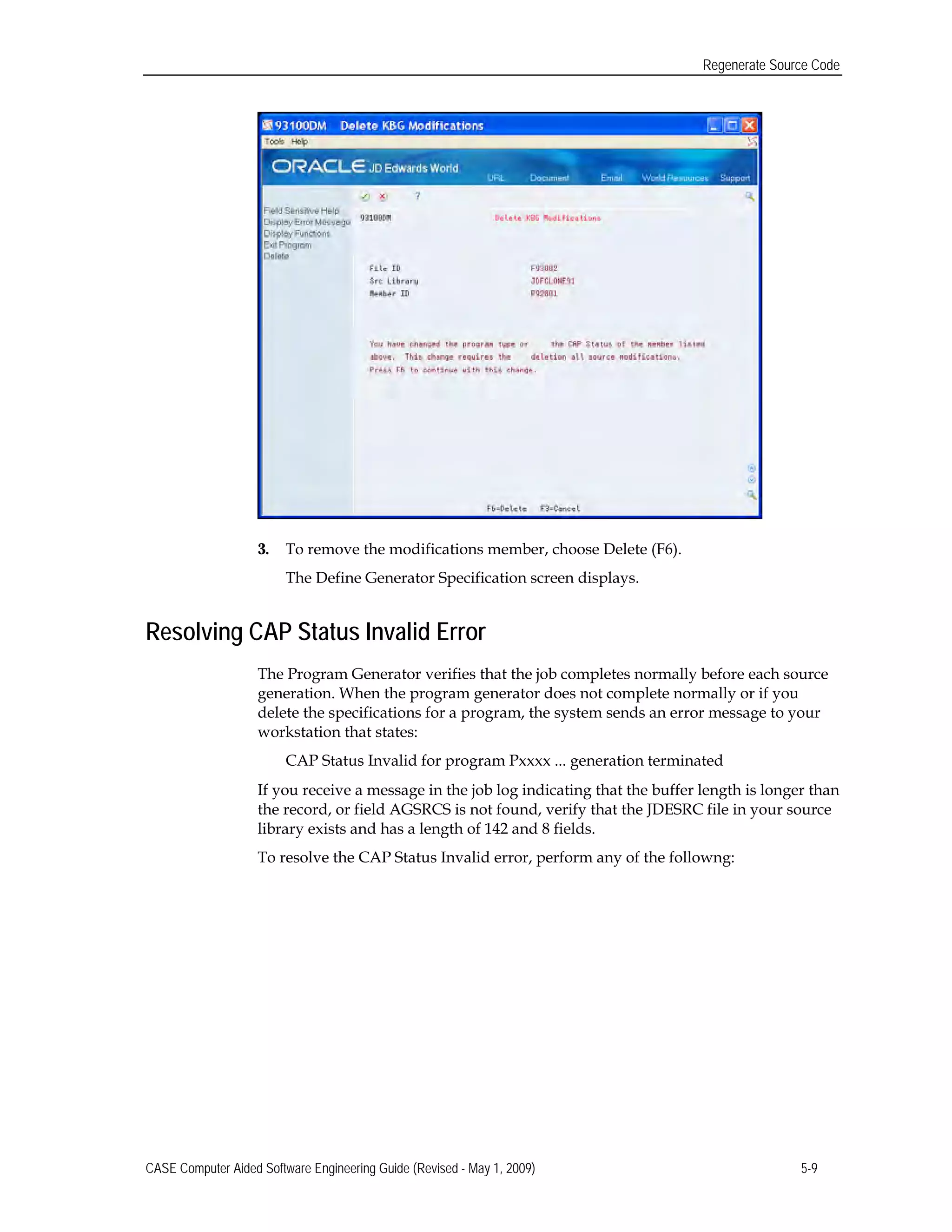 Regenerate Source Code
3. To remove the modifications member, choose Delete (F6).
The Define Generator Specification screen displays.
Resolving CAP Status Invalid Error
The Program Generator verifies that the job completes normally before each source
generation. When the program generator does not complete normally or if you
delete the specifications for a program, the system sends an error message to your
workstation that states:
CAP Status Invalid for program Pxxxx ... generation terminated
If you receive a message in the job log indicating that the buffer length is longer than
the record, or field AGSRCS is not found, verify that the JDESRC file in your source
library exists and has a length of 142 and 8 fields.
To resolve the CAP Status Invalid error, perform any of the followng:
CASE Computer Aided Software Engineering Guide (Revised - May 1, 2009) 5-9
 