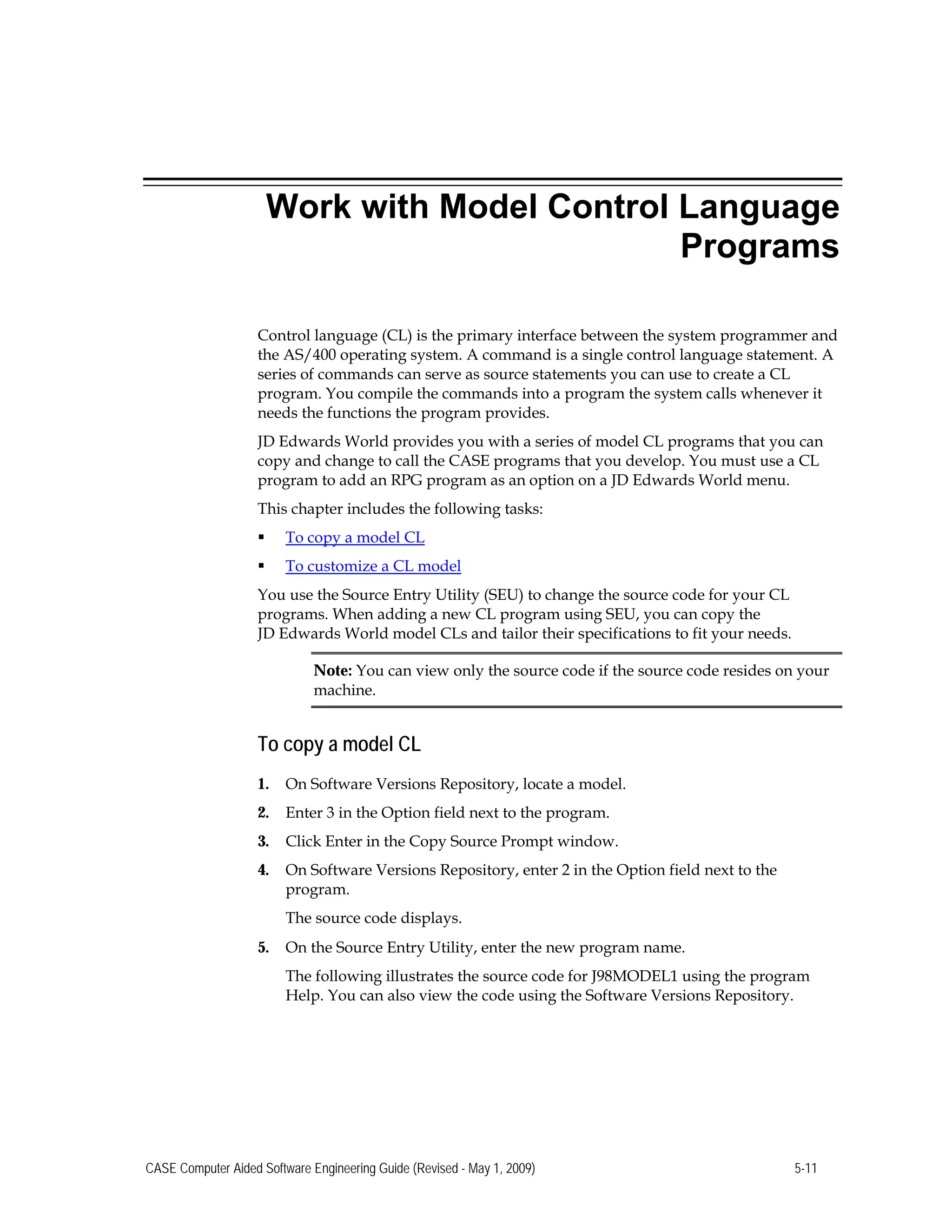 Work with Model Control Language
Programs
Control language (CL) is the primary interface between the system programmer and
the AS/400 operating system. A command is a single control language statement. A
series of commands can serve as source statements you can use to create a CL
program. You compile the commands into a program the system calls whenever it
needs the functions the program provides.
JD Edwards World provides you with a series of model CL programs that you can
copy and change to call the CASE programs that you develop. You must use a CL
program to add an RPG program as an option on a JD Edwards World menu.
This chapter includes the following tasks:
 To copy a model CL
 To customize a CL model
You use the Source Entry Utility (SEU) to change the source code for your CL
programs. When adding a new CL program using SEU, you can copy the
JD Edwards World model CLs and tailor their specifications to fit your needs.
Note: You can view only the source code if the source code resides on your
machine.
To copy a model CL
1.	 On Software Versions Repository, locate a model.
2.	 Enter 3 in the Option field next to the program.
3.	 Click Enter in the Copy Source Prompt window.
4.	 On Software Versions Repository, enter 2 in the Option field next to the
program.
The source code displays.
5.	 On the Source Entry Utility, enter the new program name.
The following illustrates the source code for J98MODEL1 using the program
Help. You can also view the code using the Software Versions Repository.
CASE Computer Aided Software Engineering Guide (Revised - May 1, 2009) 5-11
 