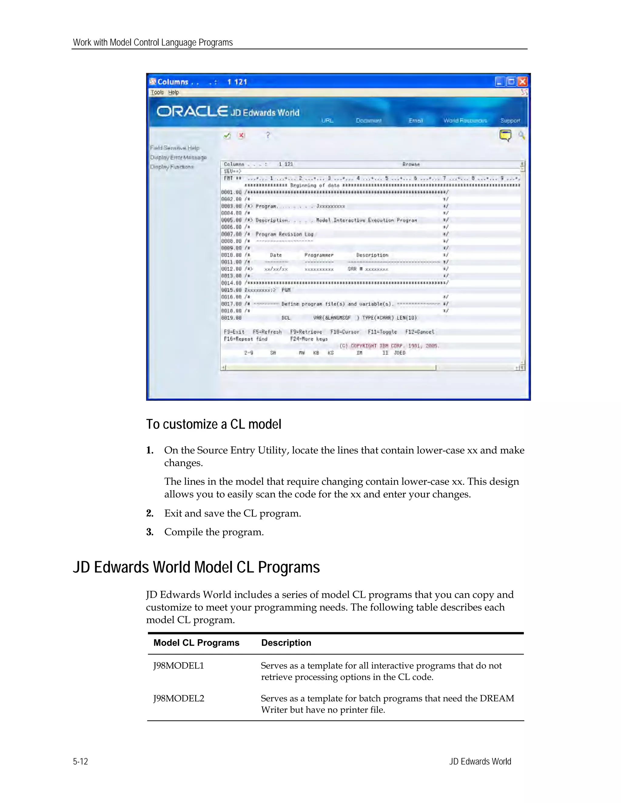 Work with Model Control Language Programs
To customize a CL model
1.	 On the Source Entry Utility, locate the lines that contain lower-case xx and make
changes.
The lines in the model that require changing contain lower-case xx. This design
allows you to easily scan the code for the xx and enter your changes.
2.	 Exit and save the CL program.
3.	 Compile the program.
JD Edwards World Model CL Programs
JD Edwards World includes a series of model CL programs that you can copy and
customize to meet your programming needs. The following table describes each
model CL program.
Model CL Programs Description
J98MODEL1 Serves as a template for all interactive programs that do not
retrieve processing options in the CL code.
J98MODEL2 Serves as a template for batch programs that need the DREAM
Writer but have no printer file.
JD Edwards World5-12
 