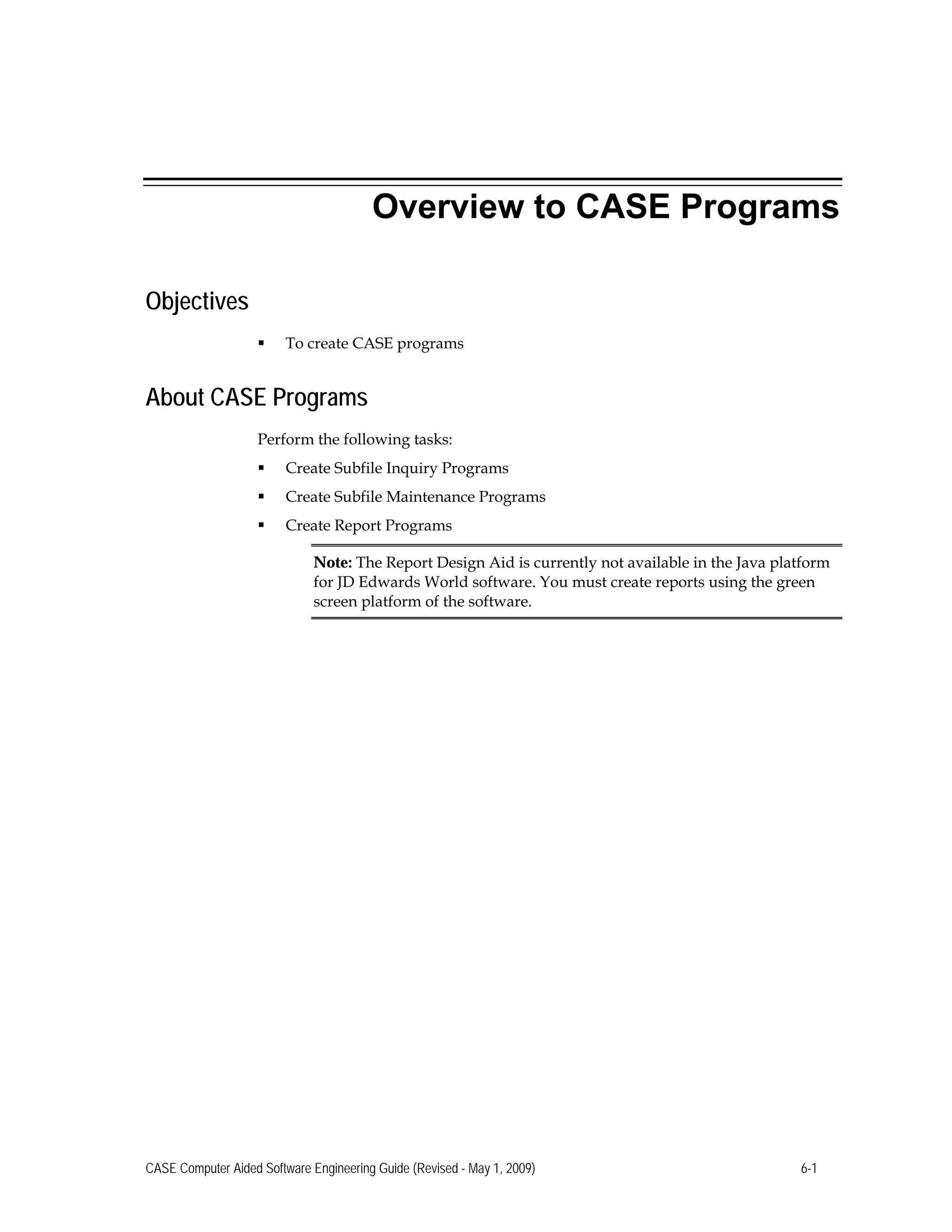 Overview to CASE Programs
Objectives
 To create CASE programs
About CASE Programs
Perform the following tasks:
 Create Subfile Inquiry Programs
 Create Subfile Maintenance Programs
 Create Report Programs
Note: The Report Design Aid is currently not available in the Java platform
for JD Edwards World software. You must create reports using the green
screen platform of the software.
CASE Computer Aided Software Engineering Guide (Revised - May 1, 2009) 6-1
 