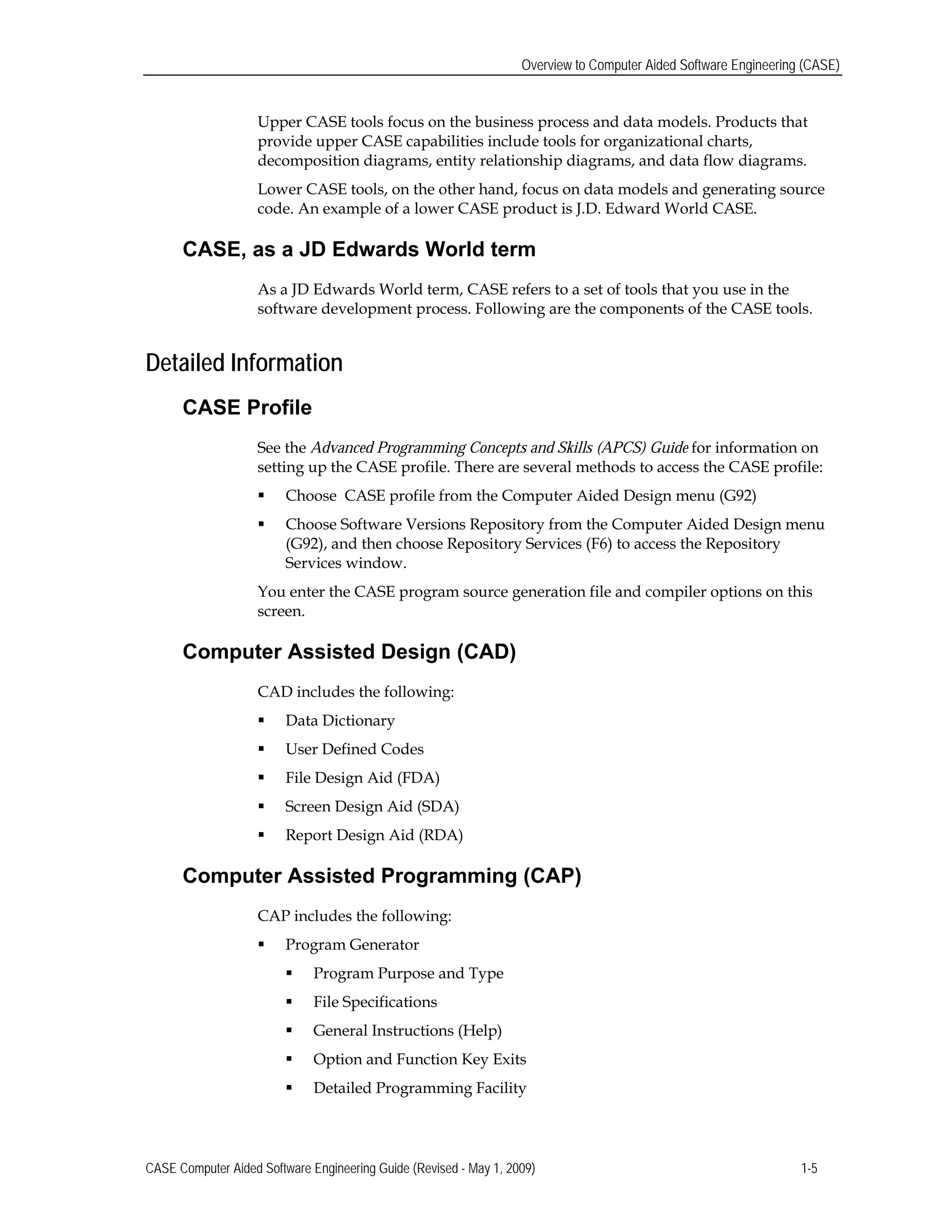 Overview to Computer Aided Software Engineering (CASE)
Upper CASE tools focus on the business process and data models. Products that
provide upper CASE capabilities include tools for organizational charts,
decomposition diagrams, entity relationship diagrams, and data flow diagrams.
Lower CASE tools, on the other hand, focus on data models and generating source
code. An example of a lower CASE product is J.D. Edward World CASE.
CASE, as a JD Edwards World term
As a JD Edwards World term, CASE refers to a set of tools that you use in the
software development process. Following are the components of the CASE tools.
Detailed Information
CASE Profile
See the Advanced Programming Concepts and Skills (APCS) Guide for information on
setting up the CASE profile. There are several methods to access the CASE profile:
 Choose CASE profile from the Computer Aided Design menu (G92)
 Choose Software Versions Repository from the Computer Aided Design menu
(G92), and then choose Repository Services (F6) to access the Repository
Services window.
You enter the CASE program source generation file and compiler options on this
screen.
Computer Assisted Design (CAD)
CAD includes the following:
 Data Dictionary
 User Defined Codes
 File Design Aid (FDA)
 Screen Design Aid (SDA)
 Report Design Aid (RDA)
Computer Assisted Programming (CAP)
CAP includes the following:
 Program Generator
 Program Purpose and Type
 File Specifications
 General Instructions (Help)
 Option and Function Key Exits
 Detailed Programming Facility
CASE Computer Aided Software Engineering Guide (Revised - May 1, 2009) 1-5
 