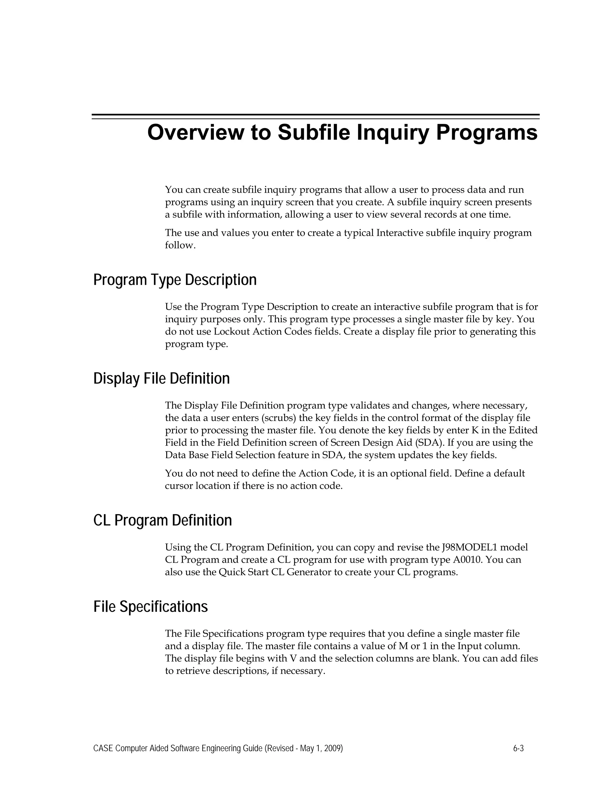Overview to Subfile Inquiry Programs
You can create subfile inquiry programs that allow a user to process data and run
programs using an inquiry screen that you create. A subfile inquiry screen presents
a subfile with information, allowing a user to view several records at one time.
The use and values you enter to create a typical Interactive subfile inquiry program
follow.
Program Type Description
Use the Program Type Description to create an interactive subfile program that is for
inquiry purposes only. This program type processes a single master file by key. You
do not use Lockout Action Codes fields. Create a display file prior to generating this
program type.
Display File Definition
The Display File Definition program type validates and changes, where necessary,
the data a user enters (scrubs) the key fields in the control format of the display file
prior to processing the master file. You denote the key fields by enter K in the Edited
Field in the Field Definition screen of Screen Design Aid (SDA). If you are using the
Data Base Field Selection feature in SDA, the system updates the key fields.
You do not need to define the Action Code, it is an optional field. Define a default
cursor location if there is no action code.
CL Program Definition
Using the CL Program Definition, you can copy and revise the J98MODEL1 model
CL Program and create a CL program for use with program type A0010. You can
also use the Quick Start CL Generator to create your CL programs.
File Specifications
The File Specifications program type requires that you define a single master file
and a display file. The master file contains a value of M or 1 in the Input column.
The display file begins with V and the selection columns are blank. You can add files
to retrieve descriptions, if necessary.
CASE Computer Aided Software Engineering Guide (Revised - May 1, 2009) 6-3
 