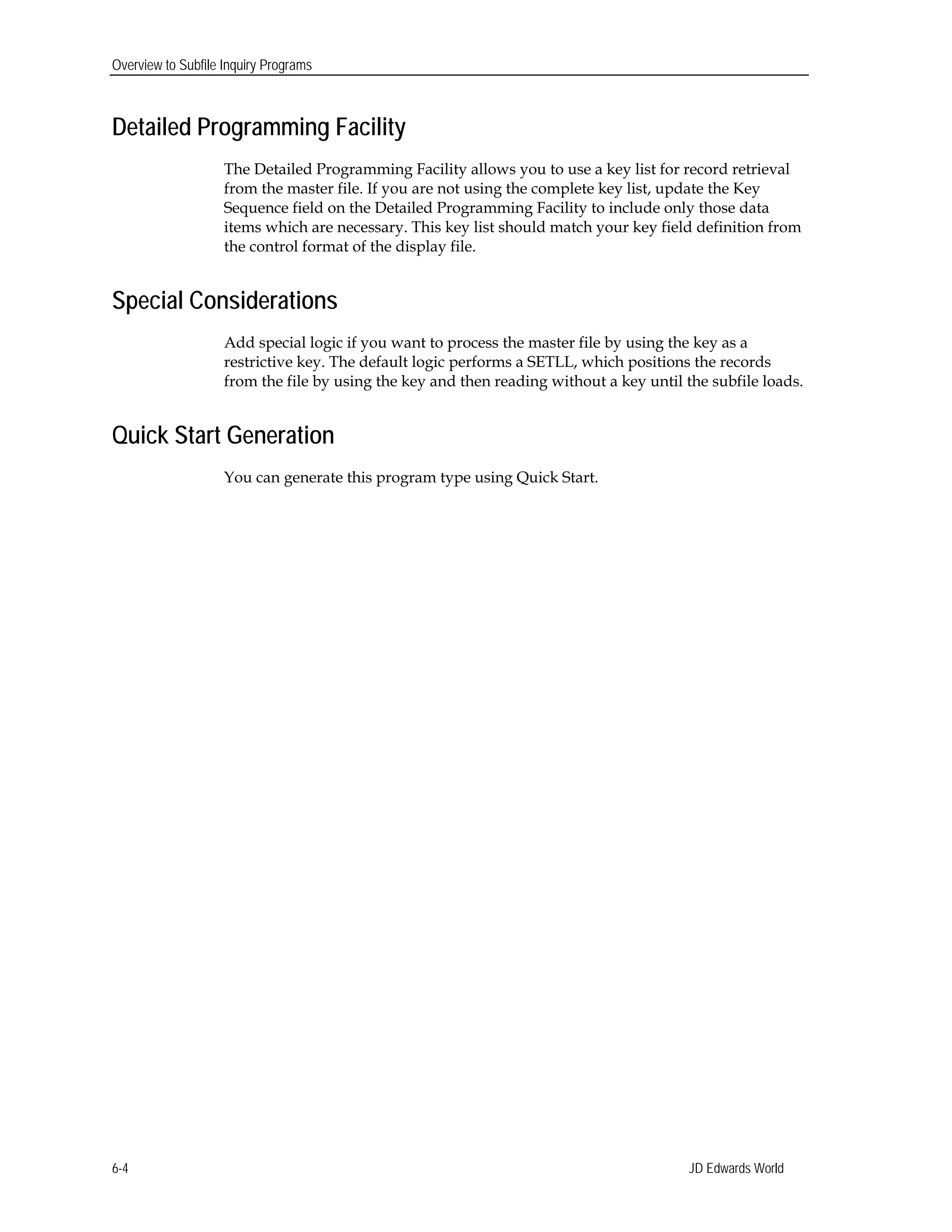 Overview to Subfile Inquiry Programs
Detailed Programming Facility
The Detailed Programming Facility allows you to use a key list for record retrieval
from the master file. If you are not using the complete key list, update the Key
Sequence field on the Detailed Programming Facility to include only those data
items which are necessary. This key list should match your key field definition from
the control format of the display file.
Special Considerations
Add special logic if you want to process the master file by using the key as a
restrictive key. The default logic performs a SETLL, which positions the records
from the file by using the key and then reading without a key until the subfile loads.
Quick Start Generation
You can generate this program type using Quick Start.
JD Edwards World6-4
 