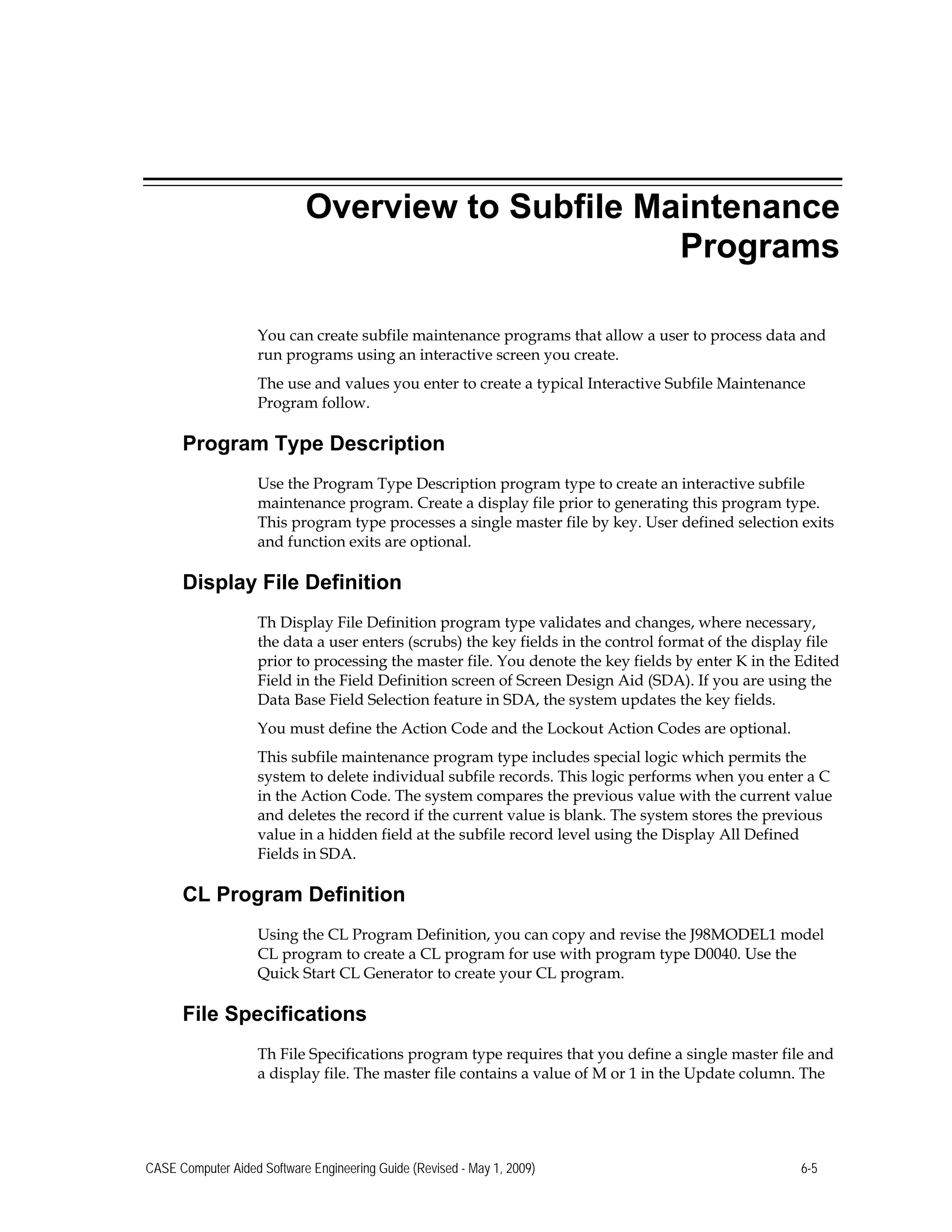 Overview to Subfile Maintenance
Programs
You can create subfile maintenance programs that allow a user to process data and
run programs using an interactive screen you create.
The use and values you enter to create a typical Interactive Subfile Maintenance
Program follow.
Program Type Description
Use the Program Type Description program type to create an interactive subfile
maintenance program. Create a display file prior to generating this program type.
This program type processes a single master file by key. User defined selection exits
and function exits are optional.
Display File Definition
Th Display File Definition program type validates and changes, where necessary,
the data a user enters (scrubs) the key fields in the control format of the display file
prior to processing the master file. You denote the key fields by enter K in the Edited
Field in the Field Definition screen of Screen Design Aid (SDA). If you are using the
Data Base Field Selection feature in SDA, the system updates the key fields.
You must define the Action Code and the Lockout Action Codes are optional.
This subfile maintenance program type includes special logic which permits the
system to delete individual subfile records. This logic performs when you enter a C
in the Action Code. The system compares the previous value with the current value
and deletes the record if the current value is blank. The system stores the previous
value in a hidden field at the subfile record level using the Display All Defined
Fields in SDA.
CL Program Definition
Using the CL Program Definition, you can copy and revise the J98MODEL1 model
CL program to create a CL program for use with program type D0040. Use the
Quick Start CL Generator to create your CL program.
File Specifications
Th File Specifications program type requires that you define a single master file and
a display file. The master file contains a value of M or 1 in the Update column. The
CASE Computer Aided Software Engineering Guide (Revised - May 1, 2009) 6-5
 