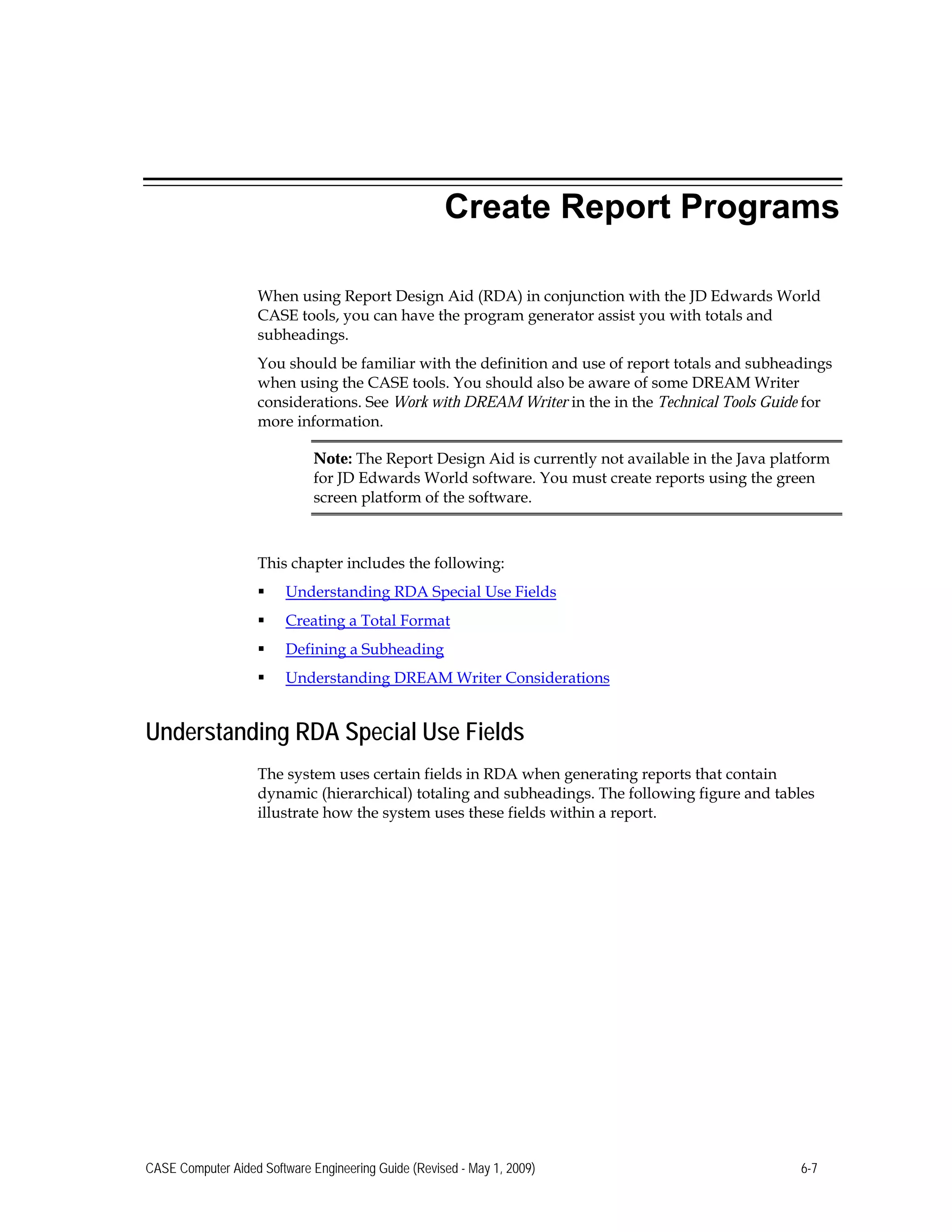 Create Report Programs
When using Report Design Aid (RDA) in conjunction with the JD Edwards World
CASE tools, you can have the program generator assist you with totals and
subheadings.
You should be familiar with the definition and use of report totals and subheadings
when using the CASE tools. You should also be aware of some DREAM Writer
considerations. See Work with DREAM Writer in the in the Technical Tools Guide for
more information.
Note: The Report Design Aid is currently not available in the Java platform
for JD Edwards World software. You must create reports using the green
screen platform of the software.
This chapter includes the following:
 Understanding RDA Special Use Fields
 Creating a Total Format
 Defining a Subheading
 Understanding DREAM Writer Considerations
Understanding RDA Special Use Fields
The system uses certain fields in RDA when generating reports that contain
dynamic (hierarchical) totaling and subheadings. The following figure and tables
illustrate how the system uses these fields within a report.
CASE Computer Aided Software Engineering Guide (Revised - May 1, 2009) 6-7
 