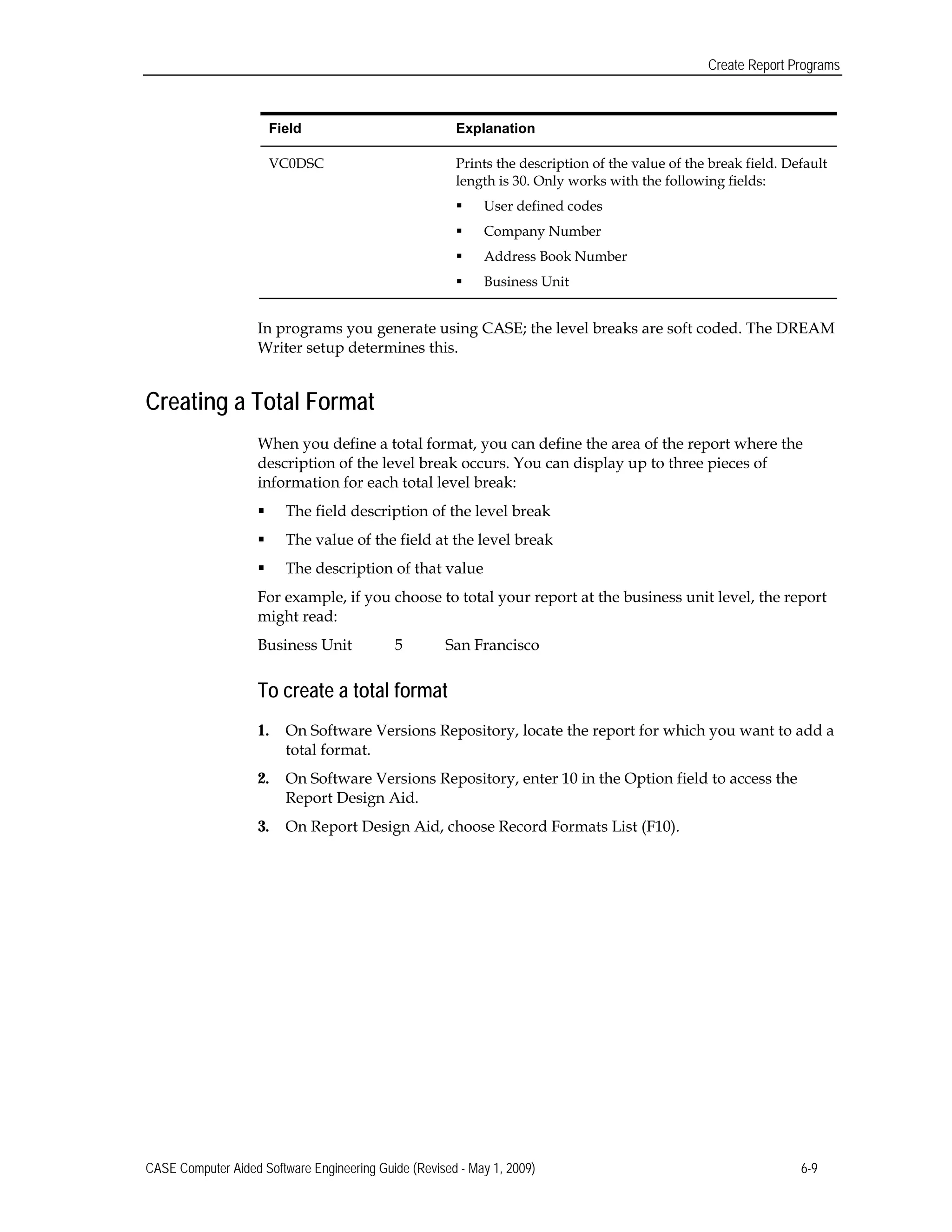 Create Report Programs
Field 	Explanation
VC0DSC 	 Prints the description of the value of the break field. Default
length is 30. Only works with the following fields:
 User defined codes
 Company Number
 Address Book Number
 Business Unit
In programs you generate using CASE; the level breaks are soft coded. The DREAM
Writer setup determines this.
Creating a Total Format
When you define a total format, you can define the area of the report where the
description of the level break occurs. You can display up to three pieces of
information for each total level break:
 The field description of the level break
 The value of the field at the level break
 The description of that value
For example, if you choose to total your report at the business unit level, the report
might read:
Business Unit 5 	 San Francisco
To create a total format
1.	 On Software Versions Repository, locate the report for which you want to add a
total format.
2.	 On Software Versions Repository, enter 10 in the Option field to access the
Report Design Aid.
3.	 On Report Design Aid, choose Record Formats List (F10).
CASE Computer Aided Software Engineering Guide (Revised - May 1, 2009) 6-9
 