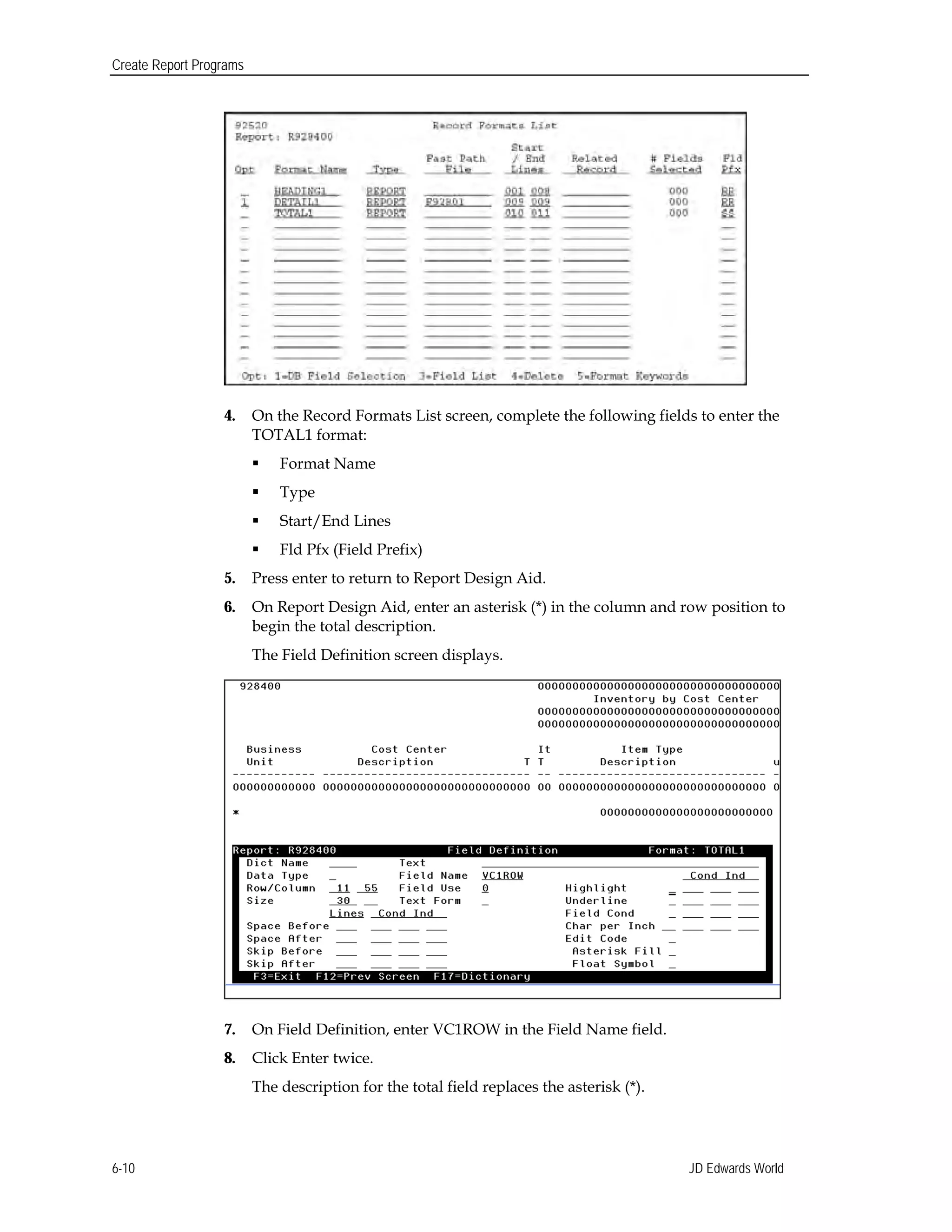 Create Report Programs
4.	 On the Record Formats List screen, complete the following fields to enter the
TOTAL1 format:
 Format Name
 Type
 Start/End Lines
 Fld Pfx (Field Prefix)
5.	 Press enter to return to Report Design Aid.
6.	 On Report Design Aid, enter an asterisk (*) in the column and row position to
begin the total description.
The Field Definition screen displays.
7.	 On Field Definition, enter VC1ROW in the Field Name field.
8.	 Click Enter twice.
The description for the total field replaces the asterisk (*).
JD Edwards World6-10
 
