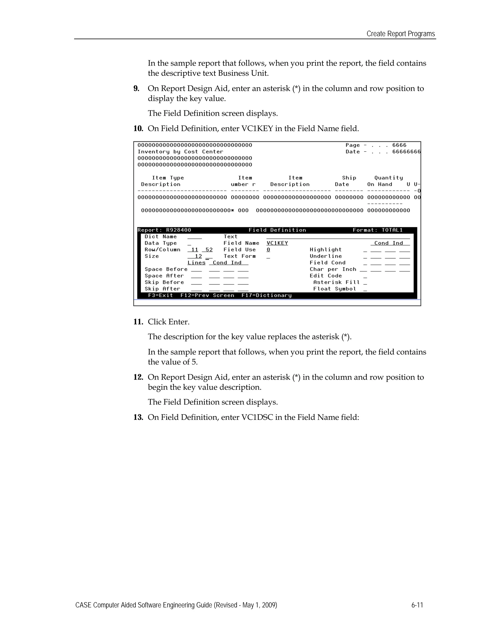 Create Report Programs
In the sample report that follows, when you print the report, the field contains
the descriptive text Business Unit.
9.	 On Report Design Aid, enter an asterisk (*) in the column and row position to
display the key value.
The Field Definition screen displays.
10.	 On Field Definition, enter VC1KEY in the Field Name field.
11.	 Click Enter.
The description for the key value replaces the asterisk (*).
In the sample report that follows, when you print the report, the field contains
the value of 5.
12.	 On Report Design Aid, enter an asterisk (*) in the column and row position to
begin the key value description.
The Field Definition screen displays.
13.	 On Field Definition, enter VC1DSC in the Field Name field:
CASE Computer Aided Software Engineering Guide (Revised - May 1, 2009) 6-11
 