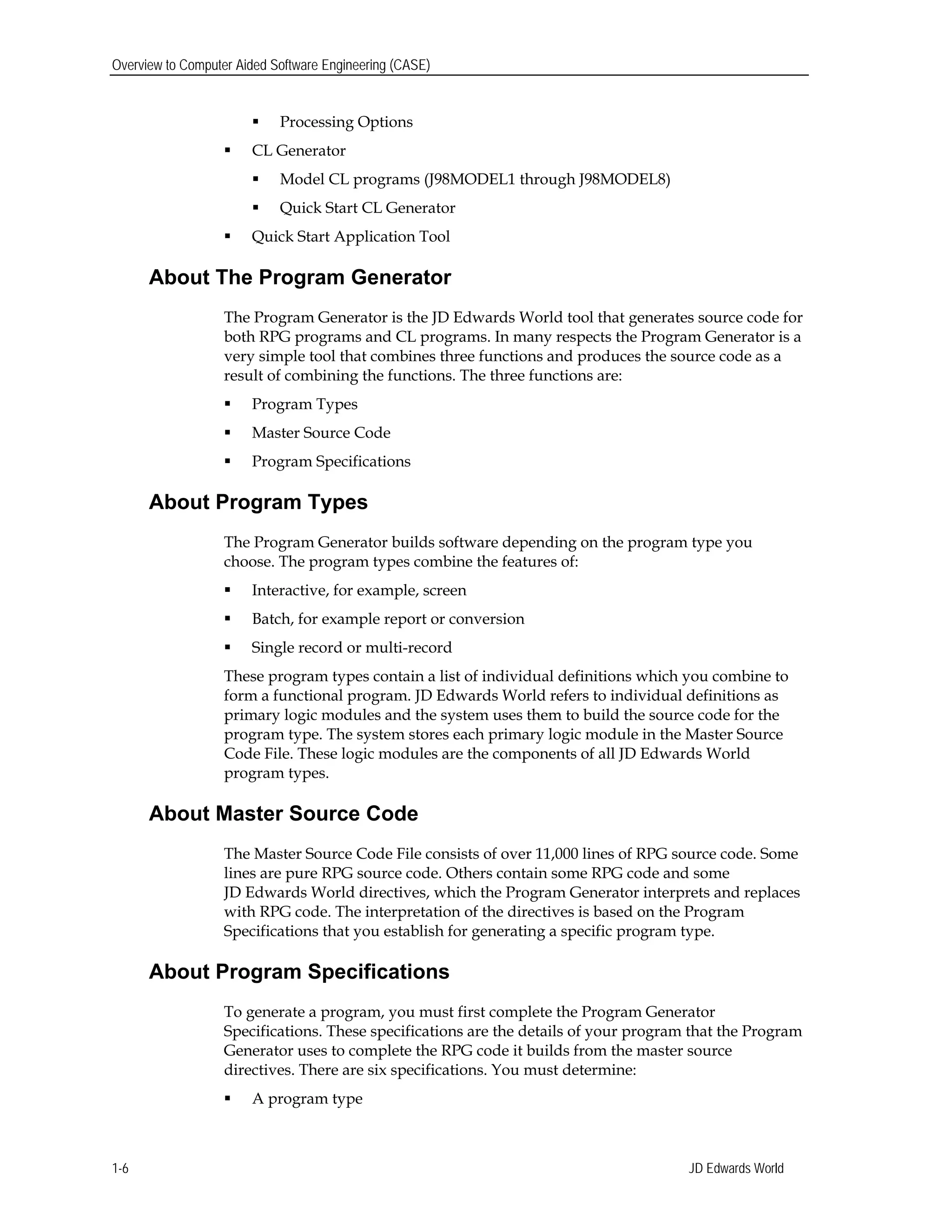 Overview to Computer Aided Software Engineering (CASE)
 Processing Options
 CL Generator
 Model CL programs (J98MODEL1 through J98MODEL8)
 Quick Start CL Generator
 Quick Start Application Tool
About The Program Generator
The Program Generator is the JD Edwards World tool that generates source code for
both RPG programs and CL programs. In many respects the Program Generator is a
very simple tool that combines three functions and produces the source code as a
result of combining the functions. The three functions are:
 Program Types
 Master Source Code
 Program Specifications
About Program Types
The Program Generator builds software depending on the program type you
choose. The program types combine the features of:
 Interactive, for example, screen
 Batch, for example report or conversion
 Single record or multi-record
These program types contain a list of individual definitions which you combine to
form a functional program. JD Edwards World refers to individual definitions as
primary logic modules and the system uses them to build the source code for the
program type. The system stores each primary logic module in the Master Source
Code File. These logic modules are the components of all JD Edwards World
program types.
About Master Source Code
The Master Source Code File consists of over 11,000 lines of RPG source code. Some
lines are pure RPG source code. Others contain some RPG code and some
JD Edwards World directives, which the Program Generator interprets and replaces
with RPG code. The interpretation of the directives is based on the Program
Specifications that you establish for generating a specific program type.
About Program Specifications
To generate a program, you must first complete the Program Generator
Specifications. These specifications are the details of your program that the Program
Generator uses to complete the RPG code it builds from the master source
directives. There are six specifications. You must determine:
 A program type
JD Edwards World1-6
 