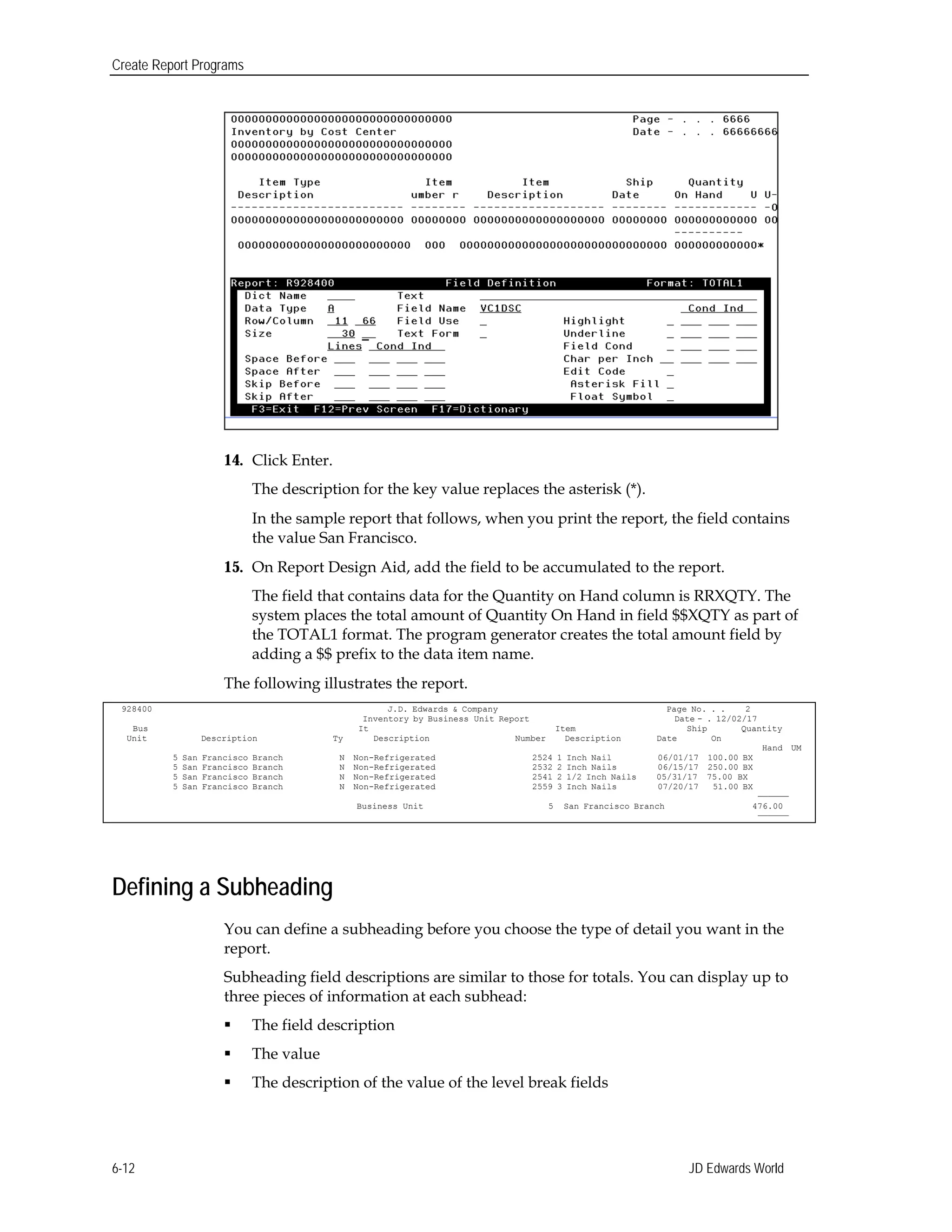 Create Report Programs
14.	 Click Enter.
The description for the key value replaces the asterisk (*).
In the sample report that follows, when you print the report, the field contains
the value San Francisco.
15.	 On Report Design Aid, add the field to be accumulated to the report.
The field that contains data for the Quantity on Hand column is RRXQTY. The
system places the total amount of Quantity On Hand in field $$XQTY as part of
the TOTAL1 format. The program generator creates the total amount field by
adding a $$ prefix to the data item name.
The following illustrates the report.
928400 J.D. Edwards & Company Page No. . . 2
Inventory by Business Unit Report Date - . 12/02/17
Bus It Item Ship Quantity
Unit Description Ty Description Number Description Date On
Hand UM
5 San Francisco Branch N Non-Refrigerated 2524 1 Inch Nail 06/01/17 100.00 BX
5 San Francisco Branch N Non-Refrigerated 2532 2 Inch Nails 06/15/17 250.00 BX
5 San Francisco Branch N Non-Refrigerated 2541 2 1/2 Inch Nails 05/31/17 75.00 BX
5 San Francisco Branch N Non-Refrigerated 2559 3 Inch Nails 07/20/17 51.00 BX
——————
Business Unit 5 San Francisco Branch 476.00
——————
Defining a Subheading
You can define a subheading before you choose the type of detail you want in the
report.
Subheading field descriptions are similar to those for totals. You can display up to
three pieces of information at each subhead:
 The field description
 The value
 The description of the value of the level break fields
JD Edwards World6-12
 