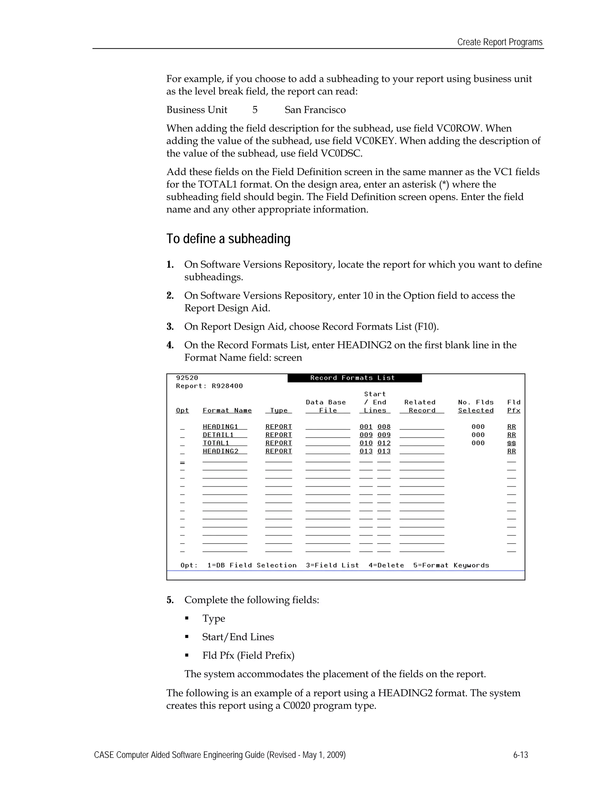 Create Report Programs
For example, if you choose to add a subheading to your report using business unit
as the level break field, the report can read:
Business Unit 5 San Francisco
When adding the field description for the subhead, use field VC0ROW. When
adding the value of the subhead, use field VC0KEY. When adding the description of
the value of the subhead, use field VC0DSC.
Add these fields on the Field Definition screen in the same manner as the VC1 fields
for the TOTAL1 format. On the design area, enter an asterisk (*) where the
subheading field should begin. The Field Definition screen opens. Enter the field
name and any other appropriate information.
To define a subheading
1.	 On Software Versions Repository, locate the report for which you want to define
subheadings.
2.	 On Software Versions Repository, enter 10 in the Option field to access the
Report Design Aid.
3.	 On Report Design Aid, choose Record Formats List (F10).
4.	 On the Record Formats List, enter HEADING2 on the first blank line in the
Format Name field: screen
5.	 Complete the following fields:
 Type
 Start/End Lines
 Fld Pfx (Field Prefix) 

The system accommodates the placement of the fields on the report. 

The following is an example of a report using a HEADING2 format. The system
creates this report using a C0020 program type.
CASE Computer Aided Software Engineering Guide (Revised - May 1, 2009) 6-13
 