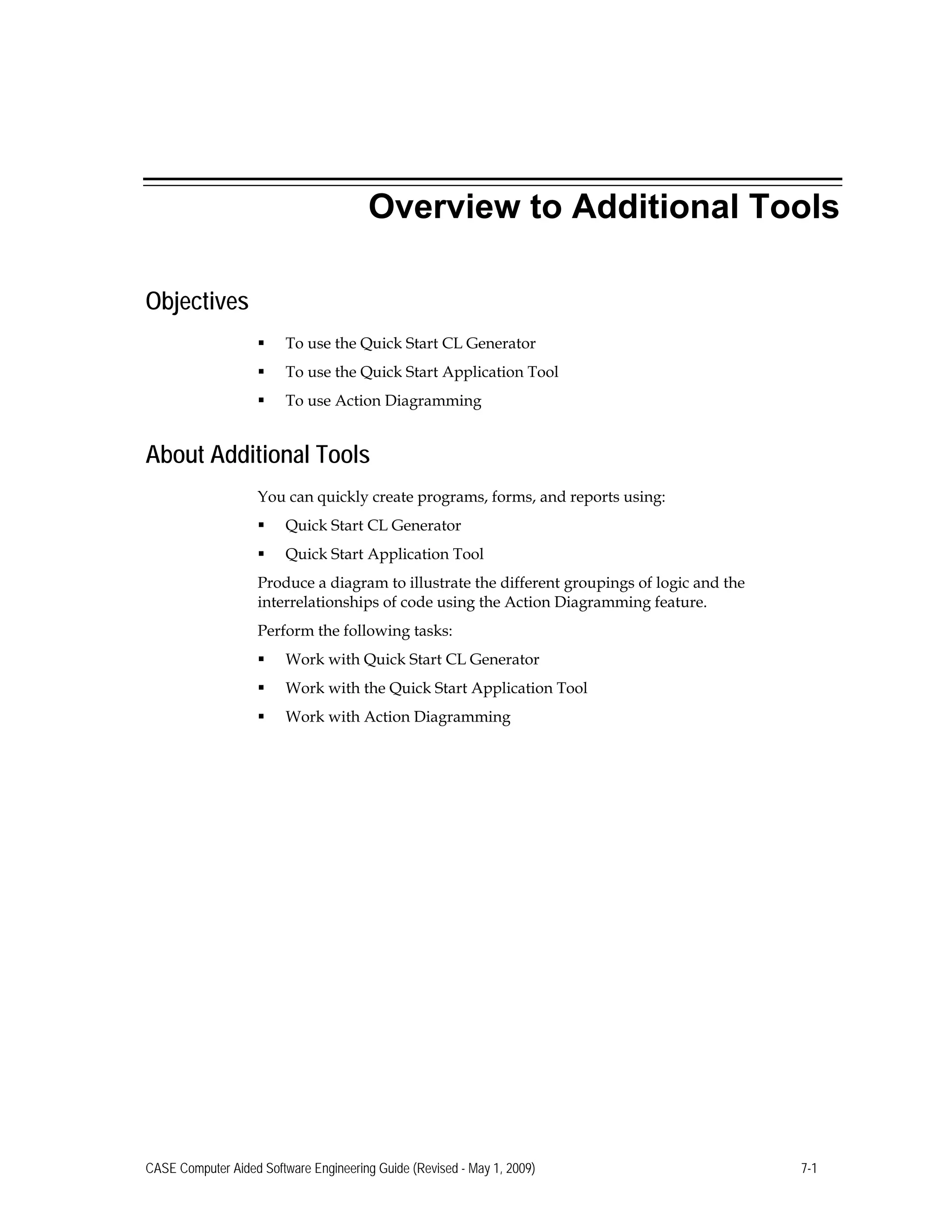 Overview to Additional Tools
Objectives
 To use the Quick Start CL Generator
 To use the Quick Start Application Tool
 To use Action Diagramming
About Additional Tools
You can quickly create programs, forms, and reports using:
 Quick Start CL Generator
 Quick Start Application Tool
Produce a diagram to illustrate the different groupings of logic and the
interrelationships of code using the Action Diagramming feature.
Perform the following tasks:
 Work with Quick Start CL Generator
 Work with the Quick Start Application Tool
 Work with Action Diagramming
CASE Computer Aided Software Engineering Guide (Revised - May 1, 2009) 7-1
 