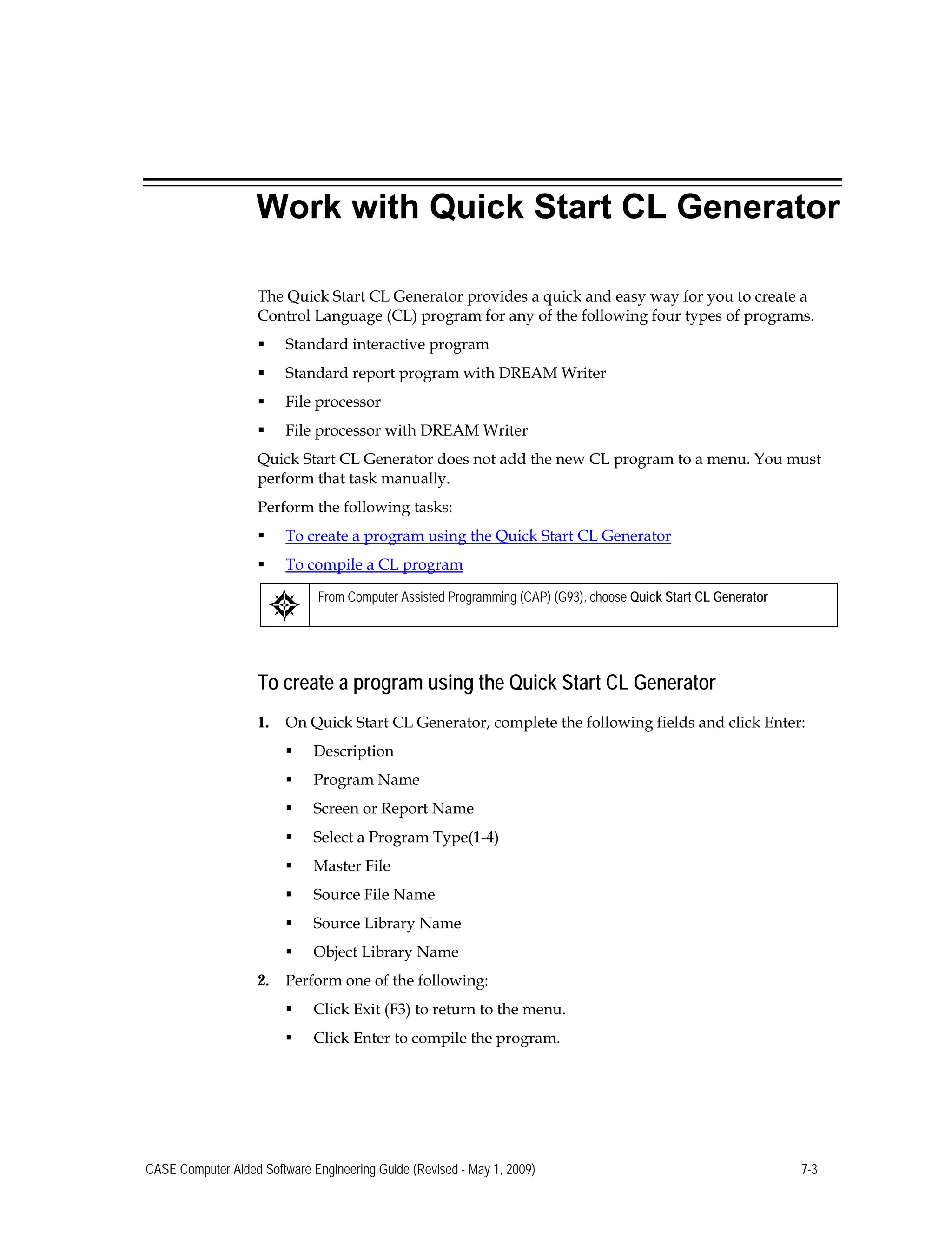 Work with Quick Start CL Generator
The Quick Start CL Generator provides a quick and easy way for you to create a
Control Language (CL) program for any of the following four types of programs.
 Standard interactive program
 Standard report program with DREAM Writer
 File processor
 File processor with DREAM Writer
Quick Start CL Generator does not add the new CL program to a menu. You must
perform that task manually.
Perform the following tasks:
 To create a program using the Quick Start CL Generator
 To compile a CL program
From Computer Assisted Programming (CAP) (G93), choose Quick Start CL Generator
To create a program using the Quick Start CL Generator
1. On Quick Start CL Generator, complete the following fields and click Enter:
 Description
 Program Name
 Screen or Report Name
 Select a Program Type(1-4)
 Master File
 Source File Name
 Source Library Name
 Object Library Name
2. Perform one of the following:
 Click Exit (F3) to return to the menu.
 Click Enter to compile the program.
CASE Computer Aided Software Engineering Guide (Revised - May 1, 2009) 7-3
 