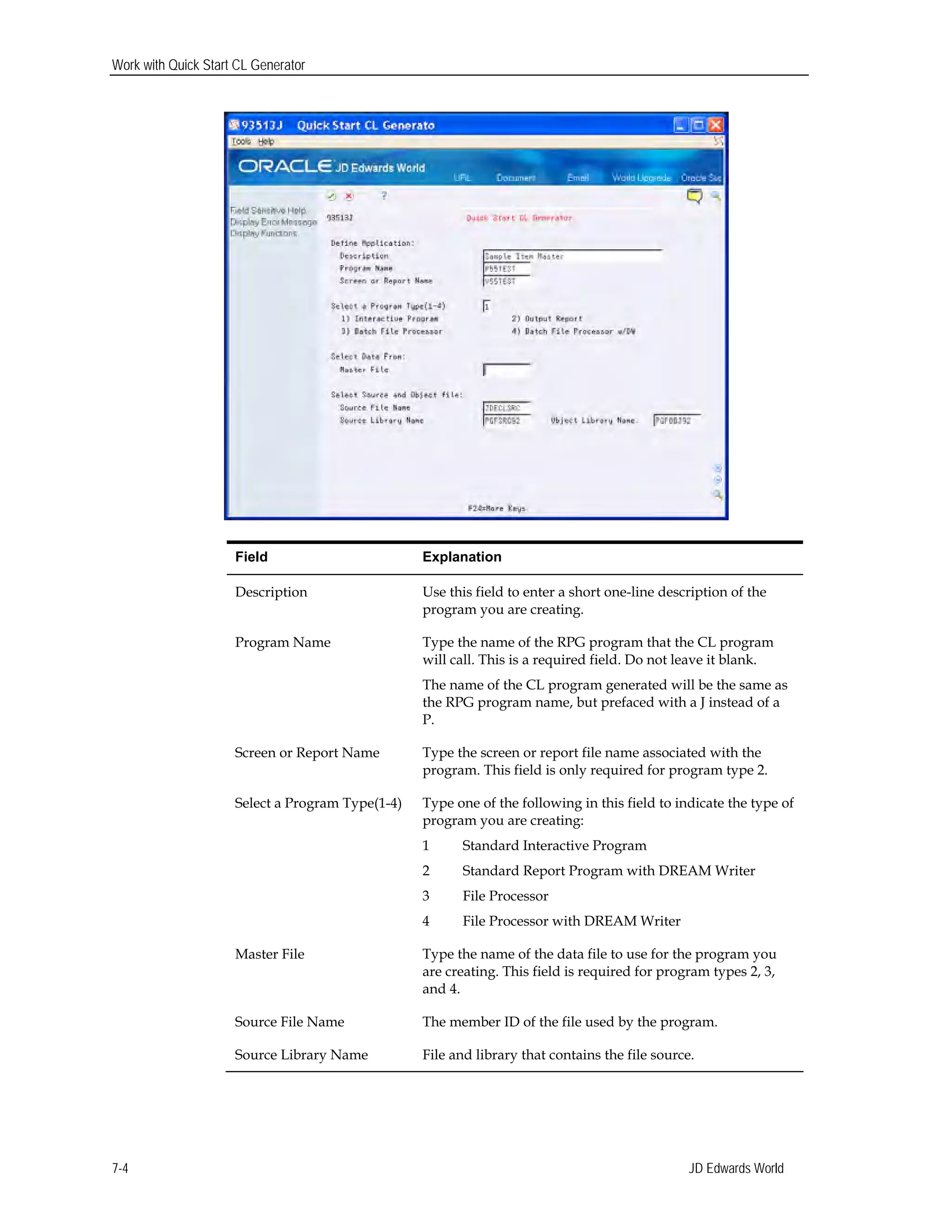 Work with Quick Start CL Generator
Field Explanation
Description Use this field to enter a short one-line description of the
program you are creating.
Program Name Type the name of the RPG program that the CL program
will call. This is a required field. Do not leave it blank.
The name of the CL program generated will be the same as
the RPG program name, but prefaced with a J instead of a
P.
Screen or Report Name Type the screen or report file name associated with the
program. This field is only required for program type 2.
Select a Program Type(1-4) Type one of the following in this field to indicate the type of
program you are creating:
1 Standard Interactive Program
2 Standard Report Program with DREAM Writer
3 File Processor
4 File Processor with DREAM Writer
Master File Type the name of the data file to use for the program you
are creating. This field is required for program types 2, 3,
and 4.
Source File Name The member ID of the file used by the program.
Source Library Name File and library that contains the file source.
JD Edwards World7-4
 