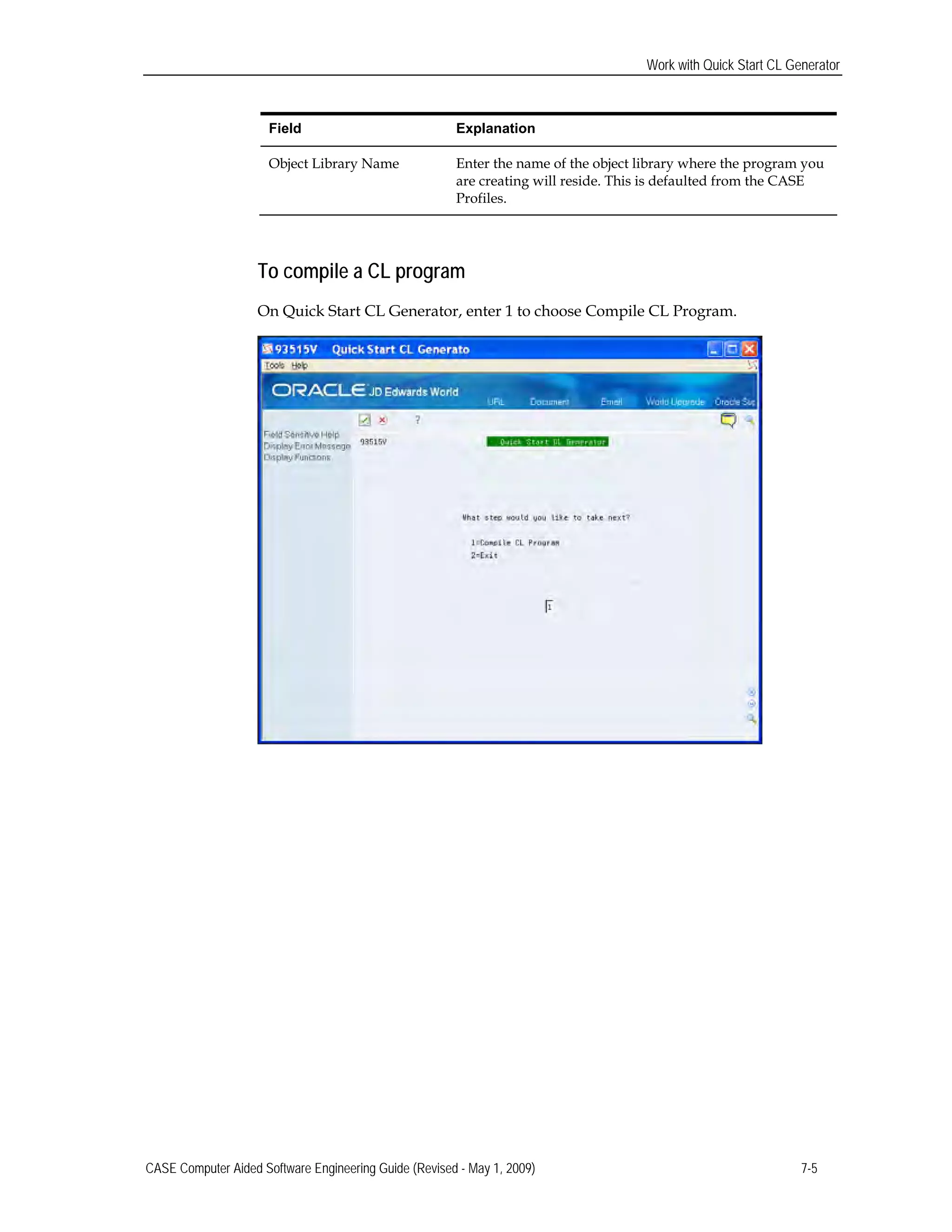 Work with Quick Start CL Generator
Field Explanation
Object Library Name Enter the name of the object library where the program you
are creating will reside. This is defaulted from the CASE
Profiles.
To compile a CL program
On Quick Start CL Generator, enter 1 to choose Compile CL Program.
CASE Computer Aided Software Engineering Guide (Revised - May 1, 2009) 7-5
 