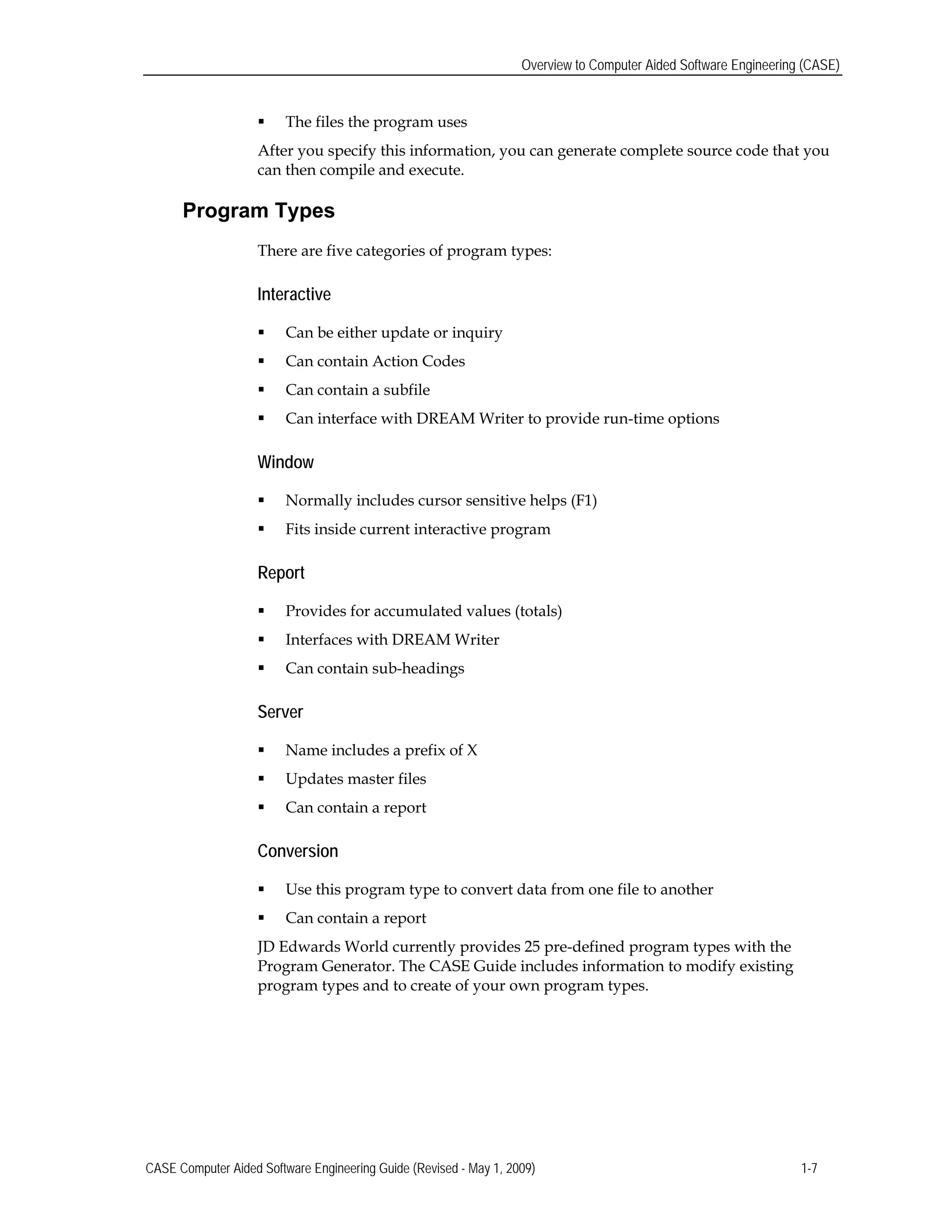 Overview to Computer Aided Software Engineering (CASE)
 The files the program uses
After you specify this information, you can generate complete source code that you
can then compile and execute.
Program Types
There are five categories of program types:
Interactive
 Can be either update or inquiry
 Can contain Action Codes
 Can contain a subfile
 Can interface with DREAM Writer to provide run-time options
Window
 Normally includes cursor sensitive helps (F1)
 Fits inside current interactive program
Report
 Provides for accumulated values (totals)
 Interfaces with DREAM Writer
 Can contain sub-headings
Server
 Name includes a prefix of X
 Updates master files
 Can contain a report
Conversion
 Use this program type to convert data from one file to another
 Can contain a report
JD Edwards World currently provides 25 pre-defined program types with the
Program Generator. The CASE Guide includes information to modify existing
program types and to create of your own program types.
CASE Computer Aided Software Engineering Guide (Revised - May 1, 2009) 1-7
 