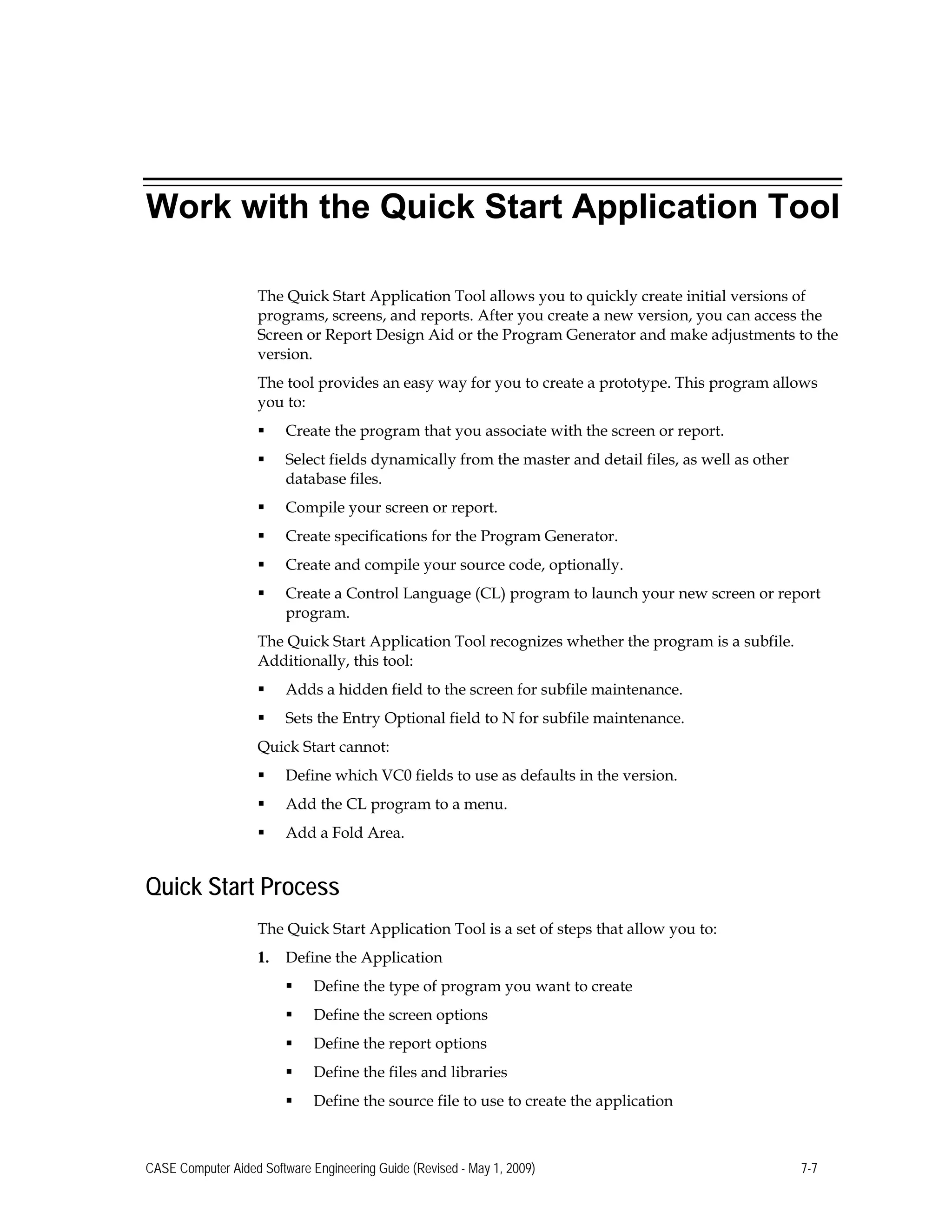 Work with the Quick Start Application Tool
The Quick Start Application Tool allows you to quickly create initial versions of
programs, screens, and reports. After you create a new version, you can access the
Screen or Report Design Aid or the Program Generator and make adjustments to the
version.
The tool provides an easy way for you to create a prototype. This program allows
you to:
 Create the program that you associate with the screen or report.
 Select fields dynamically from the master and detail files, as well as other
database files.
 Compile your screen or report.
 Create specifications for the Program Generator.
 Create and compile your source code, optionally.
 Create a Control Language (CL) program to launch your new screen or report
program.
The Quick Start Application Tool recognizes whether the program is a subfile.
Additionally, this tool:
 Adds a hidden field to the screen for subfile maintenance.
 Sets the Entry Optional field to N for subfile maintenance.
Quick Start cannot:
 Define which VC0 fields to use as defaults in the version.
 Add the CL program to a menu.
 Add a Fold Area.
Quick Start Process
The Quick Start Application Tool is a set of steps that allow you to:
1.	 Define the Application
 Define the type of program you want to create
 Define the screen options
 Define the report options
 Define the files and libraries
 Define the source file to use to create the application
CASE Computer Aided Software Engineering Guide (Revised - May 1, 2009) 7-7
 