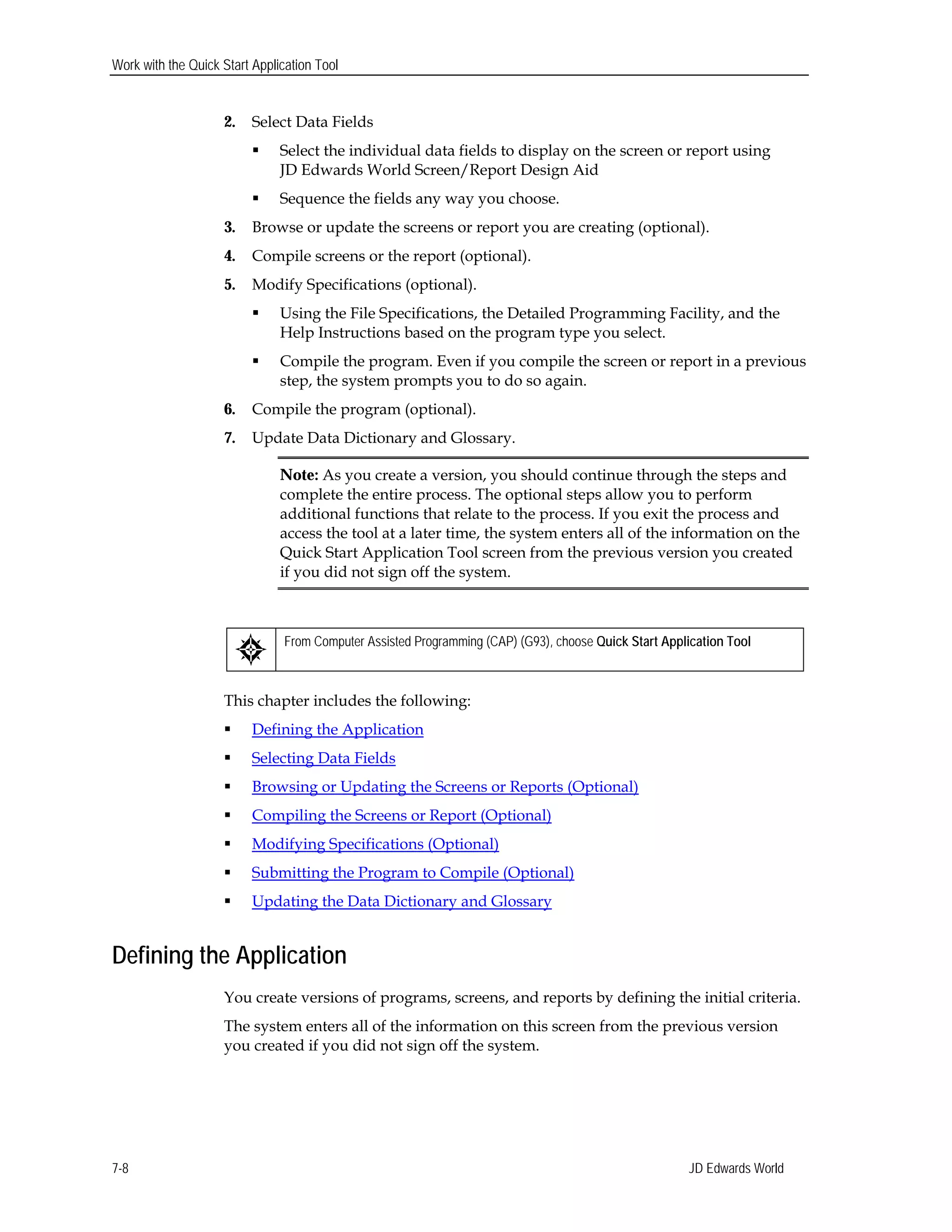 Work with the Quick Start Application Tool
2.	 Select Data Fields
 Select the individual data fields to display on the screen or report using
JD Edwards World Screen/Report Design Aid
 Sequence the fields any way you choose.
3.	 Browse or update the screens or report you are creating (optional).
4.	 Compile screens or the report (optional).
5.	 Modify Specifications (optional).
 Using the File Specifications, the Detailed Programming Facility, and the
Help Instructions based on the program type you select.
 Compile the program. Even if you compile the screen or report in a previous
step, the system prompts you to do so again.
6.	 Compile the program (optional).
7.	 Update Data Dictionary and Glossary.
Note: As you create a version, you should continue through the steps and
complete the entire process. The optional steps allow you to perform
additional functions that relate to the process. If you exit the process and
access the tool at a later time, the system enters all of the information on the
Quick Start Application Tool screen from the previous version you created
if you did not sign off the system.
From Computer Assisted Programming (CAP) (G93), choose Quick Start Application Tool
This chapter includes the following:
 Defining the Application
 Selecting Data Fields
 Browsing or Updating the Screens or Reports (Optional)
 Compiling the Screens or Report (Optional)
 Modifying Specifications (Optional)
 Submitting the Program to Compile (Optional)
 Updating the Data Dictionary and Glossary
Defining the Application
You create versions of programs, screens, and reports by defining the initial criteria.
The system enters all of the information on this screen from the previous version
you created if you did not sign off the system.
JD Edwards World7-8
 