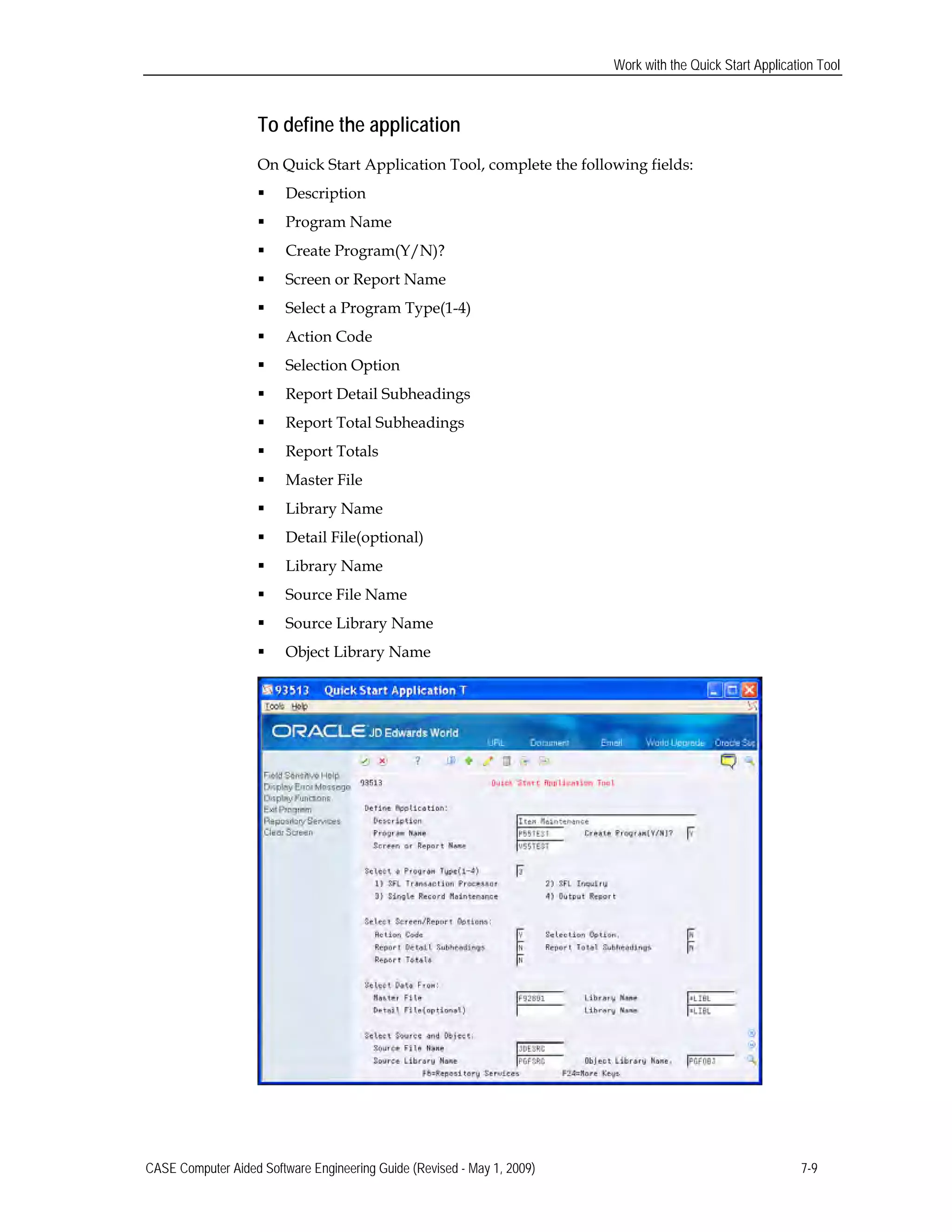 Work with the Quick Start Application Tool
To define the application
On Quick Start Application Tool, complete the following fields:
 Description
 Program Name
 Create Program(Y/N)?
 Screen or Report Name
 Select a Program Type(1-4)
 Action Code
 Selection Option
 Report Detail Subheadings
 Report Total Subheadings
 Report Totals
 Master File
 Library Name
 Detail File(optional)
 Library Name
 Source File Name
 Source Library Name
 Object Library Name
CASE Computer Aided Software Engineering Guide (Revised - May 1, 2009) 7-9
 