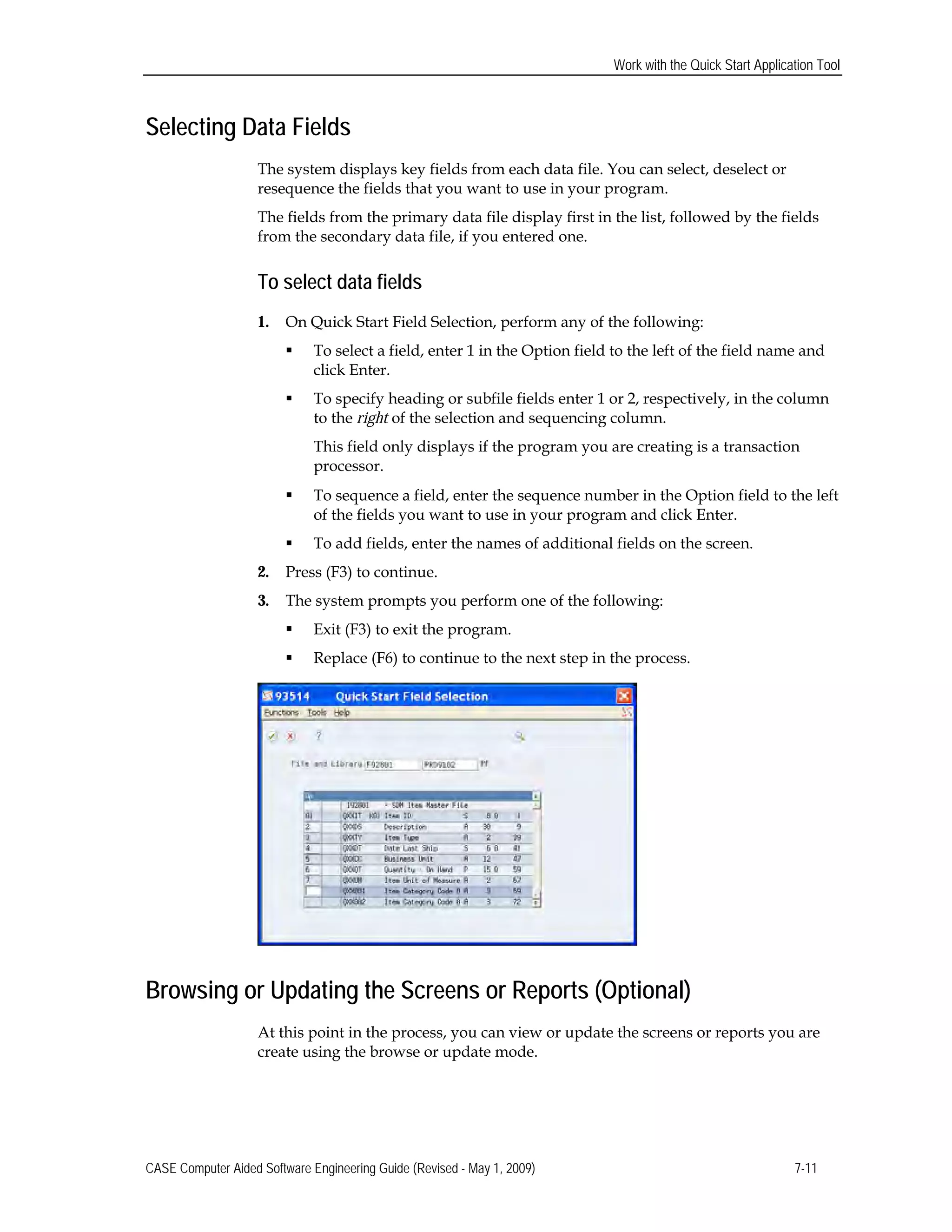 Work with the Quick Start Application Tool
Selecting Data Fields
The system displays key fields from each data file. You can select, deselect or
resequence the fields that you want to use in your program.
The fields from the primary data file display first in the list, followed by the fields
from the secondary data file, if you entered one.
To select data fields
1.	 On Quick Start Field Selection, perform any of the following:
 To select a field, enter 1 in the Option field to the left of the field name and
click Enter.
 To specify heading or subfile fields enter 1 or 2, respectively, in the column
to the right of the selection and sequencing column.
This field only displays if the program you are creating is a transaction
processor.
 To sequence a field, enter the sequence number in the Option field to the left
of the fields you want to use in your program and click Enter.
 To add fields, enter the names of additional fields on the screen.
2.	 Press (F3) to continue.
3.	 The system prompts you perform one of the following:
 Exit (F3) to exit the program.
 Replace (F6) to continue to the next step in the process.
Browsing or Updating the Screens or Reports (Optional)
At this point in the process, you can view or update the screens or reports you are
create using the browse or update mode.
CASE Computer Aided Software Engineering Guide (Revised - May 1, 2009) 7-11
 