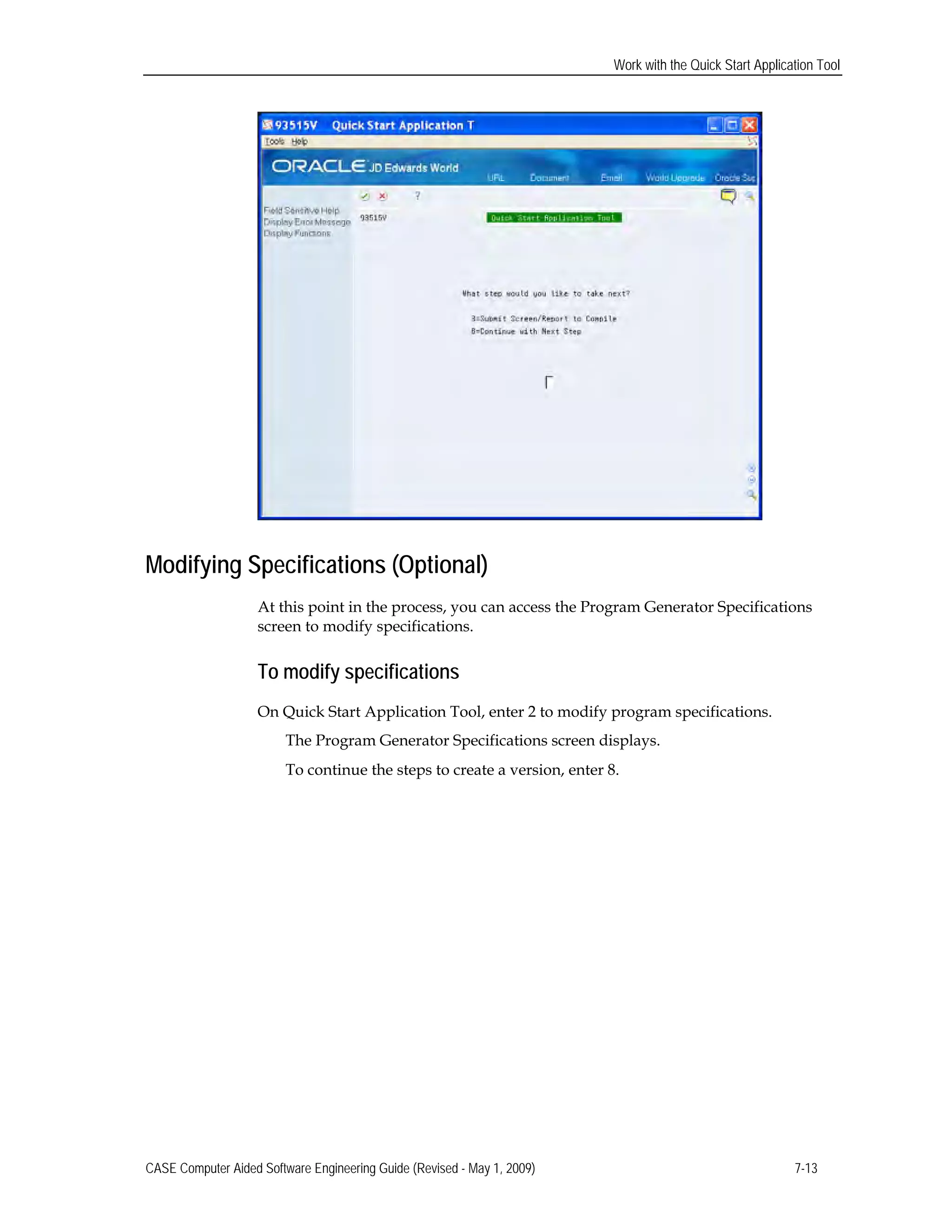 Work with the Quick Start Application Tool
Modifying Specifications (Optional)
At this point in the process, you can access the Program Generator Specifications
screen to modify specifications.
To modify specifications
On Quick Start Application Tool, enter 2 to modify program specifications.
The Program Generator Specifications screen displays.
To continue the steps to create a version, enter 8.
CASE Computer Aided Software Engineering Guide (Revised - May 1, 2009) 7-13
 
