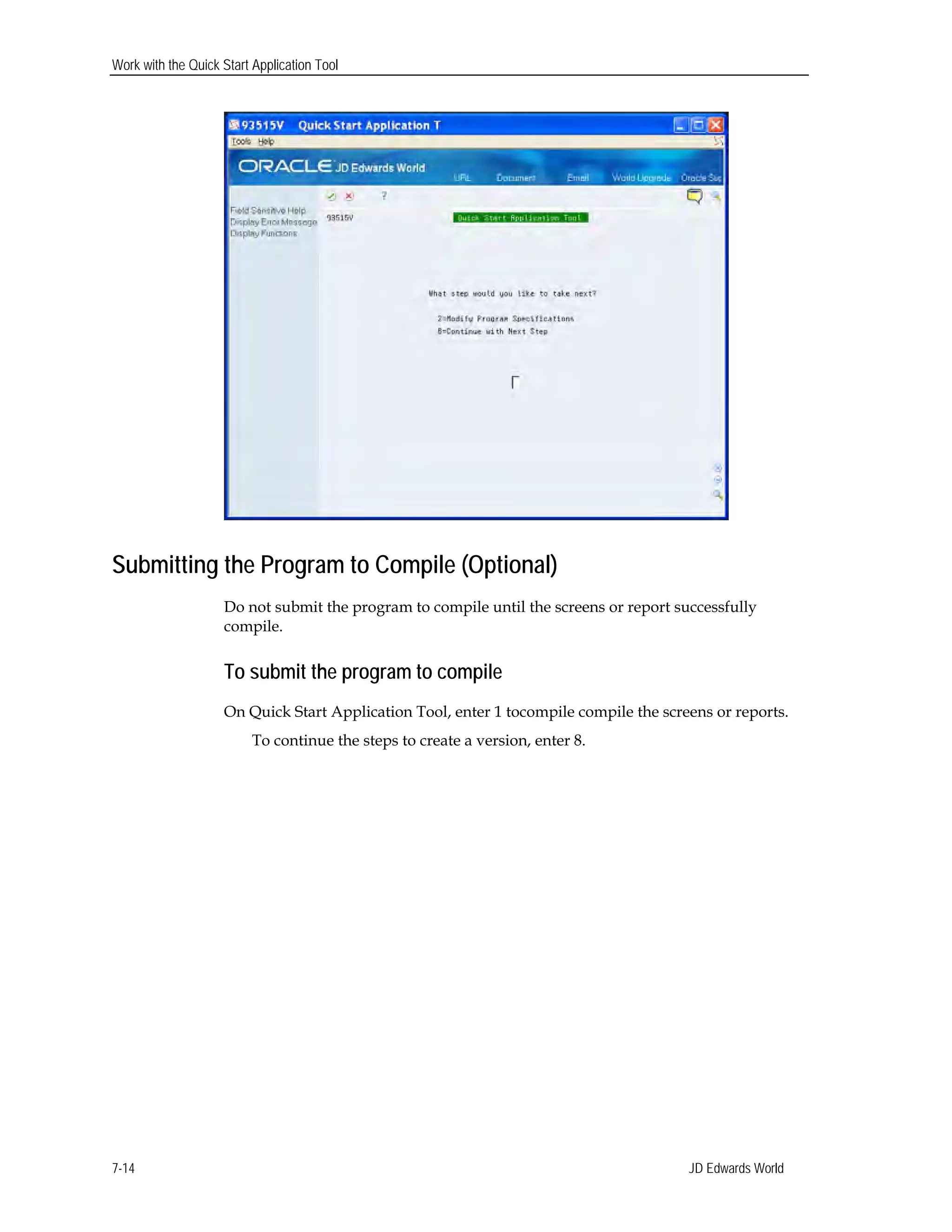 Work with the Quick Start Application Tool
Submitting the Program to Compile (Optional)
Do not submit the program to compile until the screens or report successfully
compile.
To submit the program to compile
On Quick Start Application Tool, enter 1 tocompile compile the screens or reports.
To continue the steps to create a version, enter 8.
JD Edwards World7-14
 