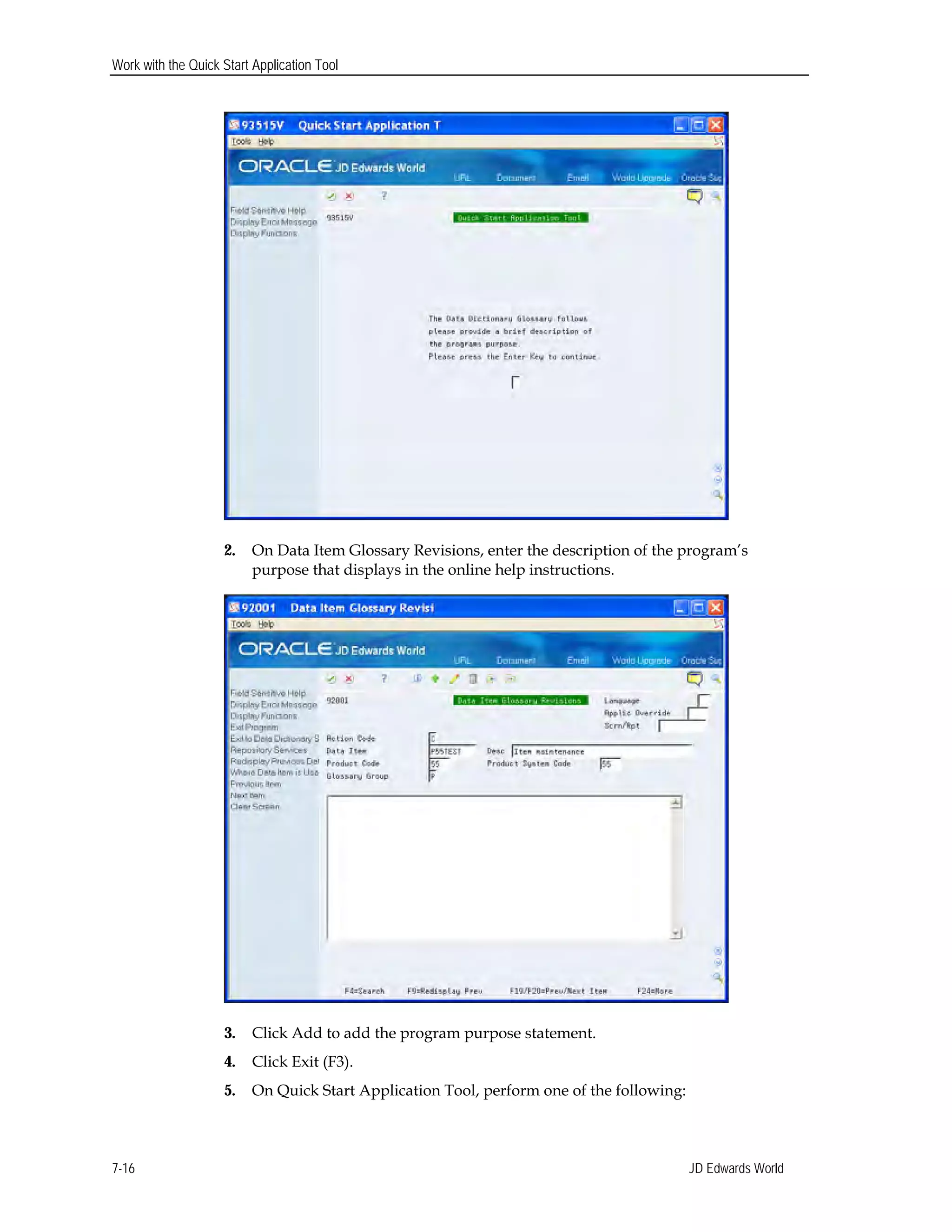 Work with the Quick Start Application Tool
2. On Data Item Glossary Revisions, enter the description of the program’s
purpose that displays in the online help instructions.
3. Click Add to add the program purpose statement.
4. Click Exit (F3).
5. On Quick Start Application Tool, perform one of the following:
JD Edwards World7-16
 