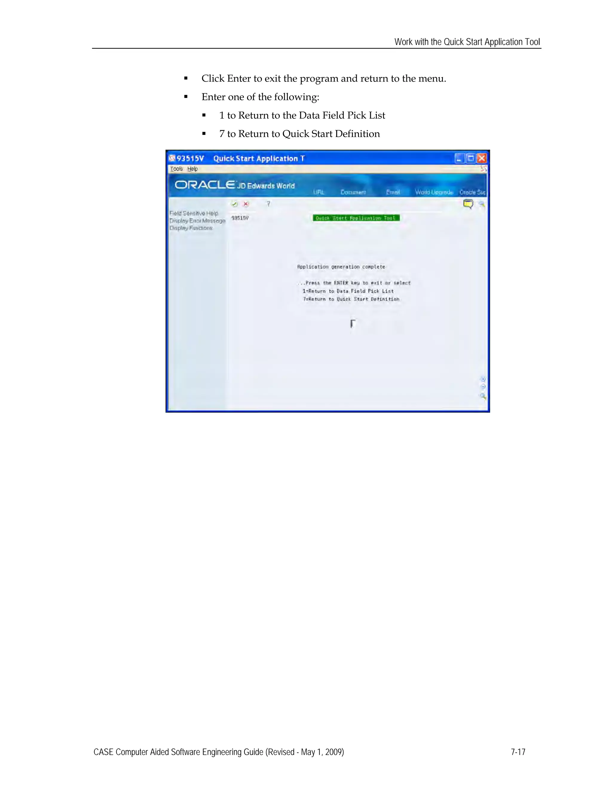 Work with the Quick Start Application Tool
 Click Enter to exit the program and return to the menu.
 Enter one of the following:
 1 to Return to the Data Field Pick List
 7 to Return to Quick Start Definition
CASE Computer Aided Software Engineering Guide (Revised - May 1, 2009) 7-17
 