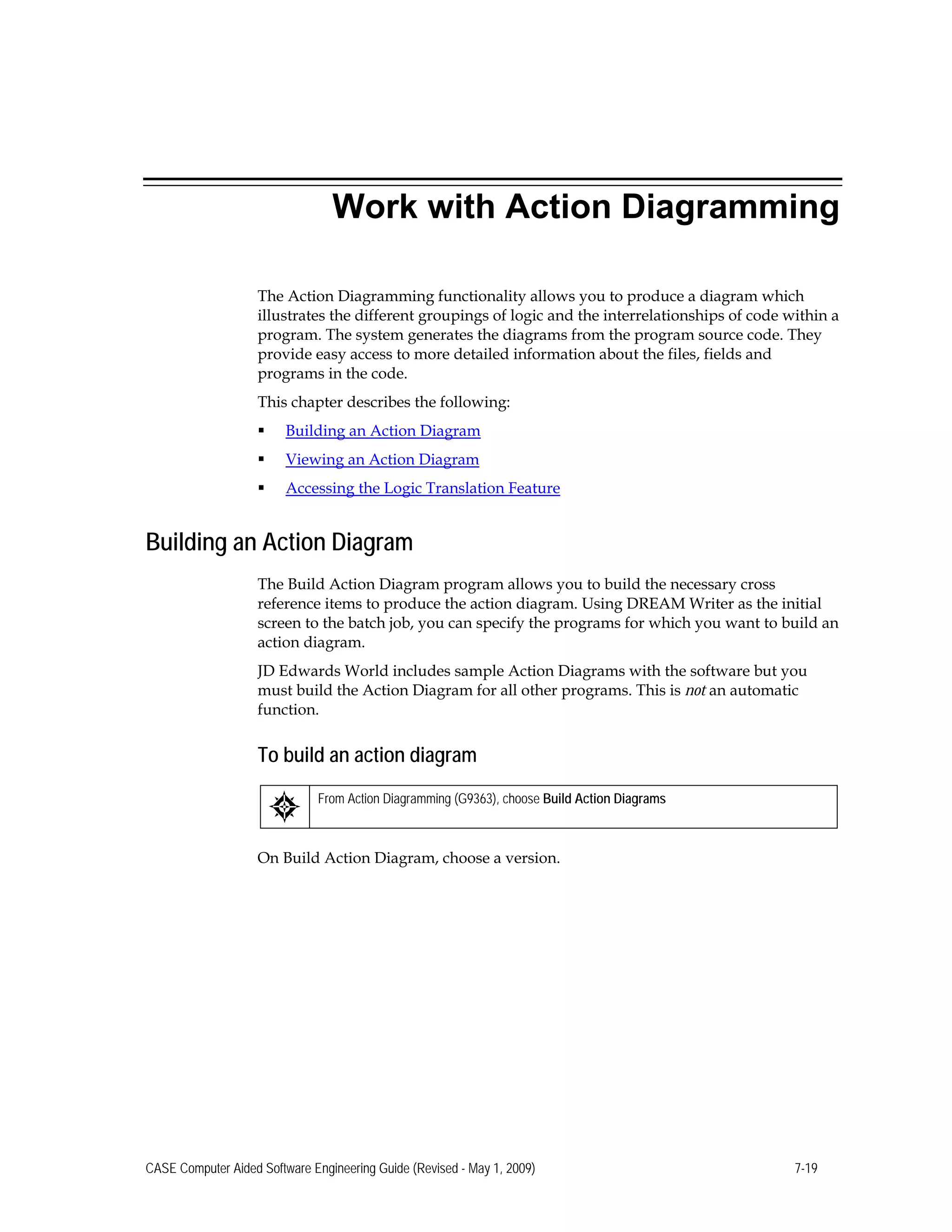 Work with Action Diagramming
The Action Diagramming functionality allows you to produce a diagram which
illustrates the different groupings of logic and the interrelationships of code within a
program. The system generates the diagrams from the program source code. They
provide easy access to more detailed information about the files, fields and
programs in the code.
This chapter describes the following:
 Building an Action Diagram
 Viewing an Action Diagram
 Accessing the Logic Translation Feature
Building an Action Diagram
The Build Action Diagram program allows you to build the necessary cross
reference items to produce the action diagram. Using DREAM Writer as the initial
screen to the batch job, you can specify the programs for which you want to build an
action diagram.
JD Edwards World includes sample Action Diagrams with the software but you
must build the Action Diagram for all other programs. This is not an automatic
function.
To build an action diagram
From Action Diagramming (G9363), choose Build Action Diagrams
On Build Action Diagram, choose a version.
CASE Computer Aided Software Engineering Guide (Revised - May 1, 2009) 7-19
 