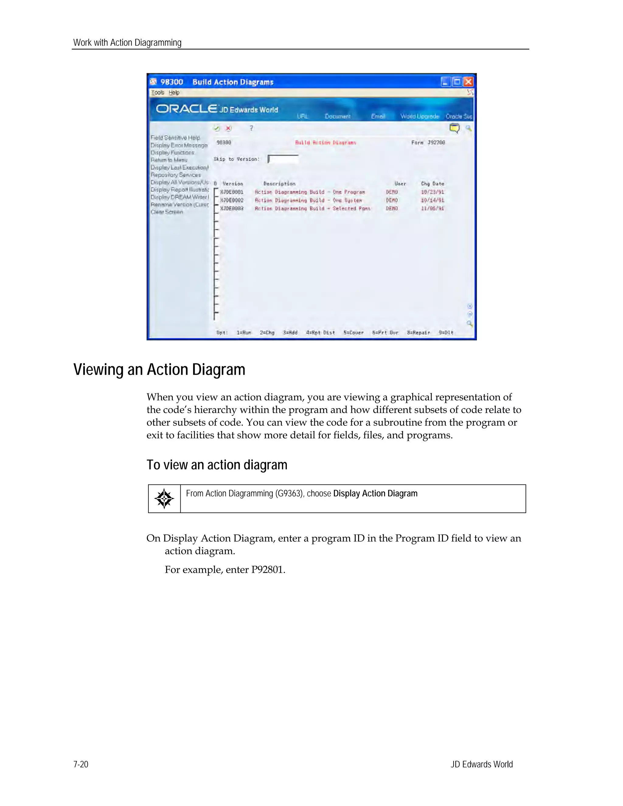Work with Action Diagramming
Viewing an Action Diagram
When you view an action diagram, you are viewing a graphical representation of
the code’s hierarchy within the program and how different subsets of code relate to
other subsets of code. You can view the code for a subroutine from the program or
exit to facilities that show more detail for fields, files, and programs.
To view an action diagram
From Action Diagramming (G9363), choose Display Action Diagram
On Display Action Diagram, enter a program ID in the Program ID field to view an
action diagram.
For example, enter P92801.
JD Edwards World7-20
 