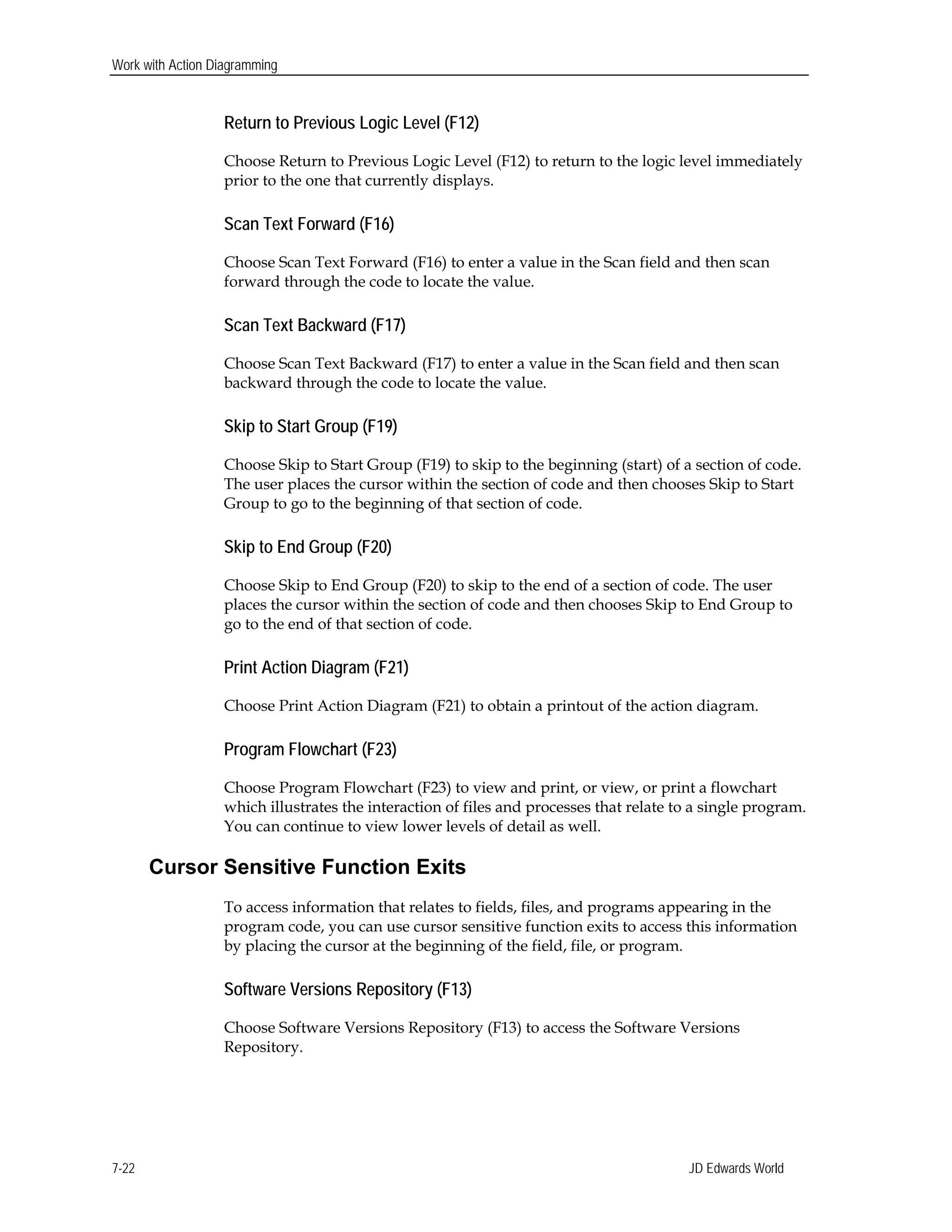 Work with Action Diagramming
Return to Previous Logic Level (F12)
Choose Return to Previous Logic Level (F12) to return to the logic level immediately
prior to the one that currently displays.
Scan Text Forward (F16)
Choose Scan Text Forward (F16) to enter a value in the Scan field and then scan
forward through the code to locate the value.
Scan Text Backward (F17)
Choose Scan Text Backward (F17) to enter a value in the Scan field and then scan
backward through the code to locate the value.
Skip to Start Group (F19)
Choose Skip to Start Group (F19) to skip to the beginning (start) of a section of code.
The user places the cursor within the section of code and then chooses Skip to Start
Group to go to the beginning of that section of code.
Skip to End Group (F20)
Choose Skip to End Group (F20) to skip to the end of a section of code. The user
places the cursor within the section of code and then chooses Skip to End Group to
go to the end of that section of code.
Print Action Diagram (F21)
Choose Print Action Diagram (F21) to obtain a printout of the action diagram.
Program Flowchart (F23)
Choose Program Flowchart (F23) to view and print, or view, or print a flowchart
which illustrates the interaction of files and processes that relate to a single program.
You can continue to view lower levels of detail as well.
Cursor Sensitive Function Exits
To access information that relates to fields, files, and programs appearing in the
program code, you can use cursor sensitive function exits to access this information
by placing the cursor at the beginning of the field, file, or program.
Software Versions Repository (F13)
Choose Software Versions Repository (F13) to access the Software Versions
Repository.
JD Edwards World7-22
 