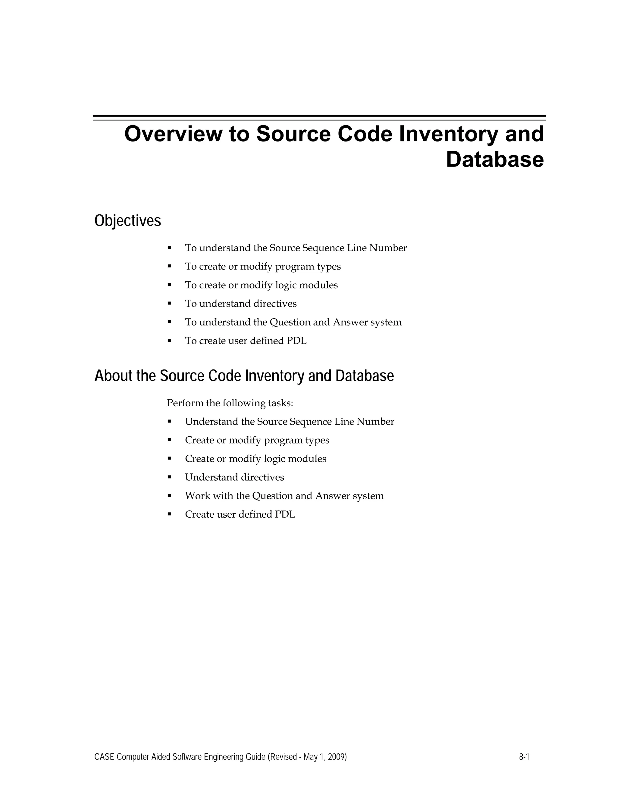 Overview to Source Code Inventory and
Database
Objectives
 To understand the Source Sequence Line Number
 To create or modify program types
 To create or modify logic modules
 To understand directives
 To understand the Question and Answer system
 To create user defined PDL
About the Source Code Inventory and Database
Perform the following tasks:
 Understand the Source Sequence Line Number
 Create or modify program types
 Create or modify logic modules
 Understand directives
 Work with the Question and Answer system
 Create user defined PDL
CASE Computer Aided Software Engineering Guide (Revised - May 1, 2009) 8-1
 