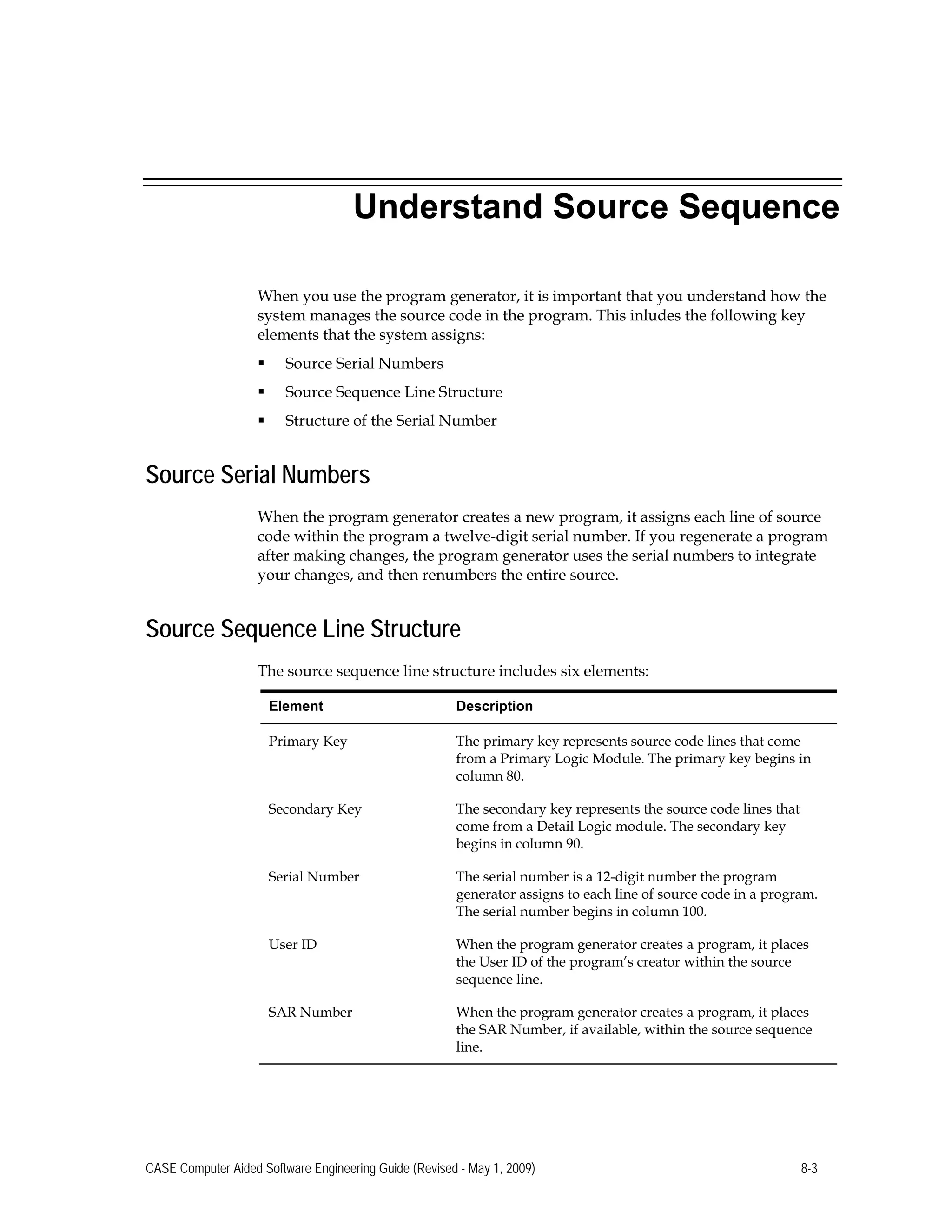 Understand Source Sequence
When you use the program generator, it is important that you understand how the
system manages the source code in the program. This inludes the following key
elements that the system assigns:
 Source Serial Numbers
 Source Sequence Line Structure
 Structure of the Serial Number
Source Serial Numbers
When the program generator creates a new program, it assigns each line of source
code within the program a twelve-digit serial number. If you regenerate a program
after making changes, the program generator uses the serial numbers to integrate
your changes, and then renumbers the entire source.
Source Sequence Line Structure
The source sequence line structure includes six elements:
Element Description
Primary Key The primary key represents source code lines that come
from a Primary Logic Module. The primary key begins in
column 80.
Secondary Key The secondary key represents the source code lines that
come from a Detail Logic module. The secondary key
begins in column 90.
Serial Number The serial number is a 12-digit number the program
generator assigns to each line of source code in a program.
The serial number begins in column 100.
User ID When the program generator creates a program, it places
the User ID of the program’s creator within the source
sequence line.
SAR Number When the program generator creates a program, it places
the SAR Number, if available, within the source sequence
line.
CASE Computer Aided Software Engineering Guide (Revised - May 1, 2009) 8-3
 