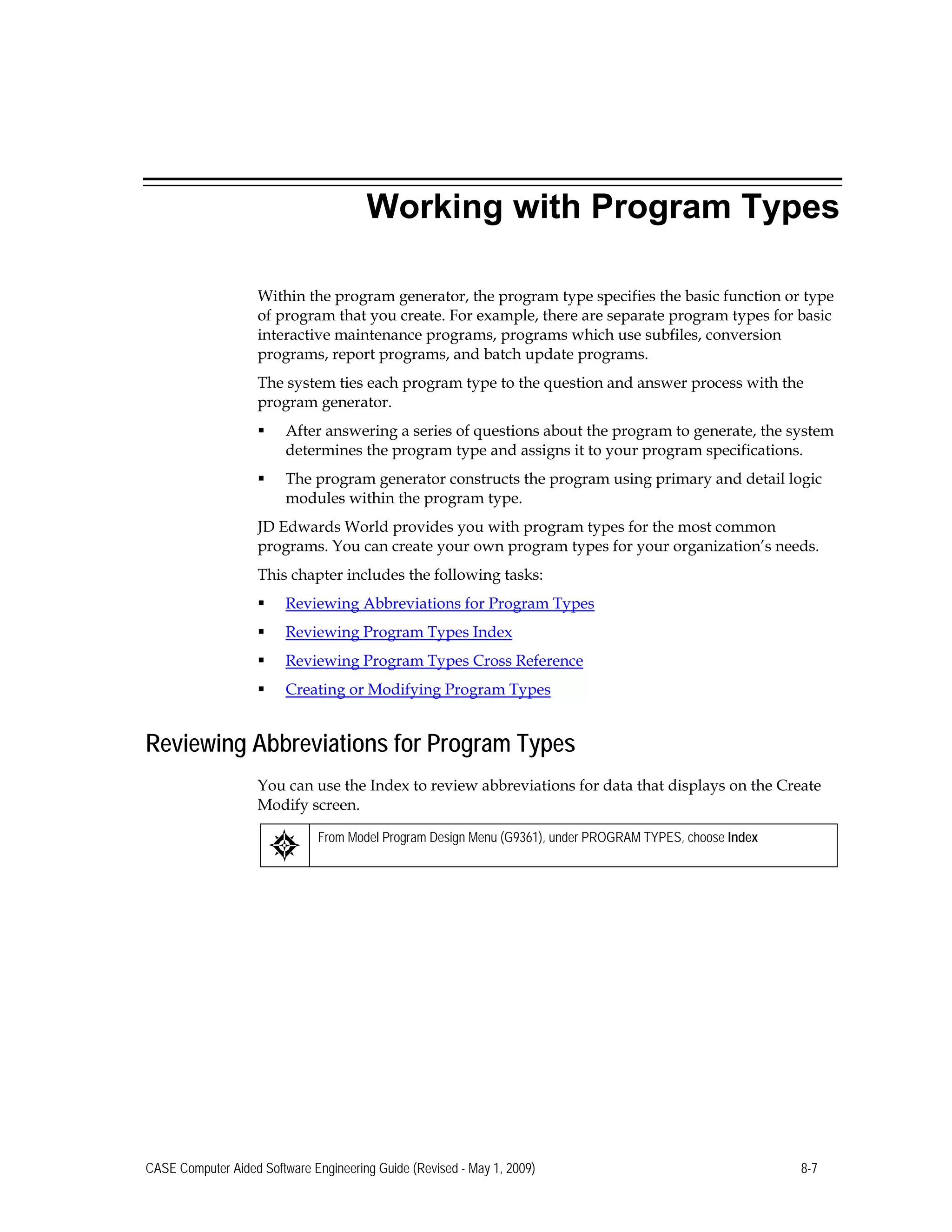Working with Program Types
Within the program generator, the program type specifies the basic function or type
of program that you create. For example, there are separate program types for basic
interactive maintenance programs, programs which use subfiles, conversion
programs, report programs, and batch update programs.
The system ties each program type to the question and answer process with the
program generator.
 After answering a series of questions about the program to generate, the system
determines the program type and assigns it to your program specifications.
 The program generator constructs the program using primary and detail logic
modules within the program type.
JD Edwards World provides you with program types for the most common
programs. You can create your own program types for your organization’s needs.
This chapter includes the following tasks:
 Reviewing Abbreviations for Program Types
 Reviewing Program Types Index
 Reviewing Program Types Cross Reference
 Creating or Modifying Program Types
Reviewing Abbreviations for Program Types
You can use the Index to review abbreviations for data that displays on the Create
Modify screen.
From Model Program Design Menu (G9361), under PROGRAM TYPES, choose Index
CASE Computer Aided Software Engineering Guide (Revised - May 1, 2009) 8-7
 