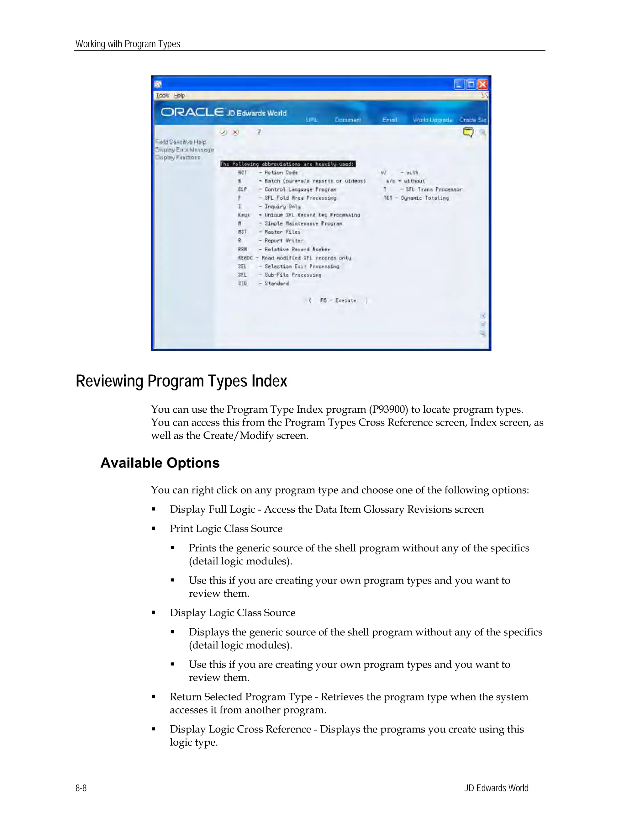 Working with Program Types
Reviewing Program Types Index
You can use the Program Type Index program (P93900) to locate program types.
You can access this from the Program Types Cross Reference screen, Index screen, as
well as the Create/Modify screen.
Available Options
You can right click on any program type and choose one of the following options:
 Display Full Logic - Access the Data Item Glossary Revisions screen
 Print Logic Class Source
 Prints the generic source of the shell program without any of the specifics
(detail logic modules).
 Use this if you are creating your own program types and you want to
review them.
 Display Logic Class Source
 Displays the generic source of the shell program without any of the specifics
(detail logic modules).
 Use this if you are creating your own program types and you want to
review them.
 Return Selected Program Type - Retrieves the program type when the system
accesses it from another program.
 Display Logic Cross Reference - Displays the programs you create using this
logic type.
JD Edwards World8-8
 