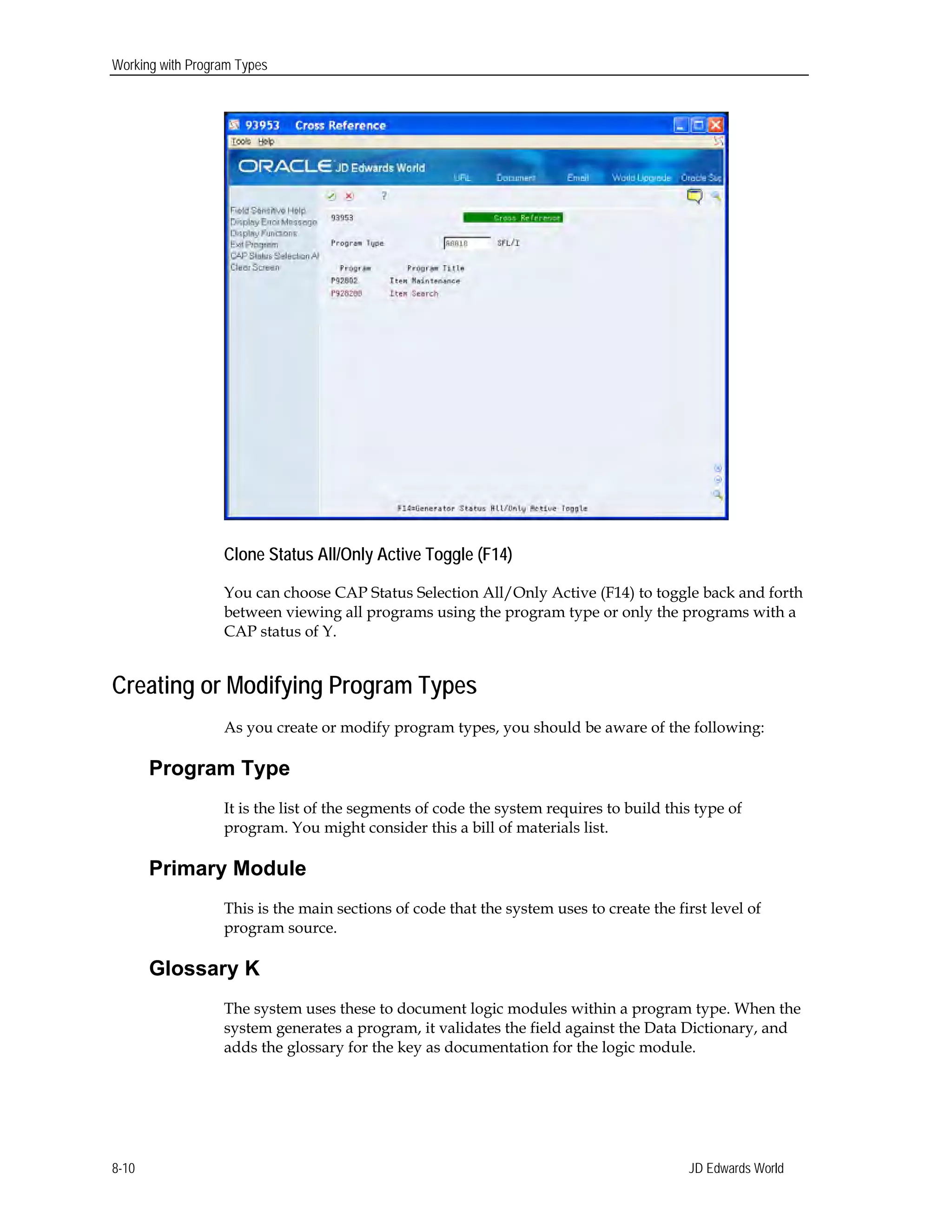 Working with Program Types
Clone Status All/Only Active Toggle (F14)
You can choose CAP Status Selection All/Only Active (F14) to toggle back and forth
between viewing all programs using the program type or only the programs with a
CAP status of Y.
Creating or Modifying Program Types
As you create or modify program types, you should be aware of the following:
Program Type
It is the list of the segments of code the system requires to build this type of
program. You might consider this a bill of materials list.
Primary Module
This is the main sections of code that the system uses to create the first level of
program source.
Glossary K
The system uses these to document logic modules within a program type. When the
system generates a program, it validates the field against the Data Dictionary, and
adds the glossary for the key as documentation for the logic module.
JD Edwards World8-10
 