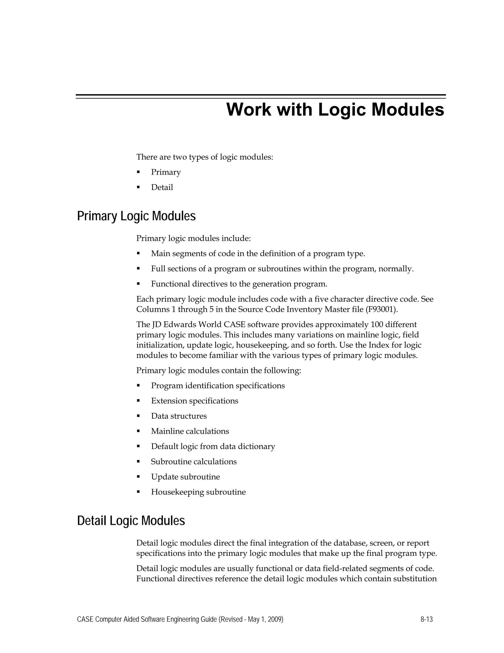 Work with Logic Modules
There are two types of logic modules:
 Primary
 Detail
Primary Logic Modules
Primary logic modules include:
 Main segments of code in the definition of a program type.
 Full sections of a program or subroutines within the program, normally.
 Functional directives to the generation program.
Each primary logic module includes code with a five character directive code. See
Columns 1 through 5 in the Source Code Inventory Master file (F93001).
The JD Edwards World CASE software provides approximately 100 different
primary logic modules. This includes many variations on mainline logic, field
initialization, update logic, housekeeping, and so forth. Use the Index for logic
modules to become familiar with the various types of primary logic modules.
Primary logic modules contain the following:
 Program identification specifications
 Extension specifications
 Data structures
 Mainline calculations
 Default logic from data dictionary
 Subroutine calculations
 Update subroutine
 Housekeeping subroutine
Detail Logic Modules
Detail logic modules direct the final integration of the database, screen, or report
specifications into the primary logic modules that make up the final program type.
Detail logic modules are usually functional or data field-related segments of code.
Functional directives reference the detail logic modules which contain substitution
CASE Computer Aided Software Engineering Guide (Revised - May 1, 2009) 8-13
 