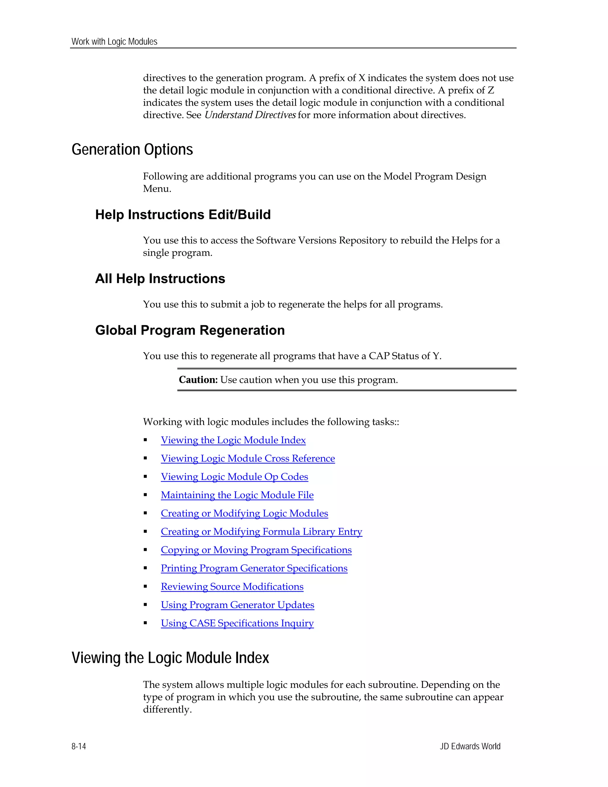 Work with Logic Modules
directives to the generation program. A prefix of X indicates the system does not use
the detail logic module in conjunction with a conditional directive. A prefix of Z
indicates the system uses the detail logic module in conjunction with a conditional
directive. See Understand Directives for more information about directives.
Generation Options
Following are additional programs you can use on the Model Program Design
Menu.
Help Instructions Edit/Build
You use this to access the Software Versions Repository to rebuild the Helps for a
single program.
All Help Instructions
You use this to submit a job to regenerate the helps for all programs.
Global Program Regeneration
You use this to regenerate all programs that have a CAP Status of Y.
Caution: Use caution when you use this program.
Working with logic modules includes the following tasks::
 Viewing the Logic Module Index
 Viewing Logic Module Cross Reference
 Viewing Logic Module Op Codes
 Maintaining the Logic Module File
 Creating or Modifying Logic Modules
 Creating or Modifying Formula Library Entry
 Copying or Moving Program Specifications
 Printing Program Generator Specifications
 Reviewing Source Modifications
 Using Program Generator Updates
 Using CASE Specifications Inquiry
Viewing the Logic Module Index
The system allows multiple logic modules for each subroutine. Depending on the
type of program in which you use the subroutine, the same subroutine can appear
differently.
JD Edwards World8-14
 